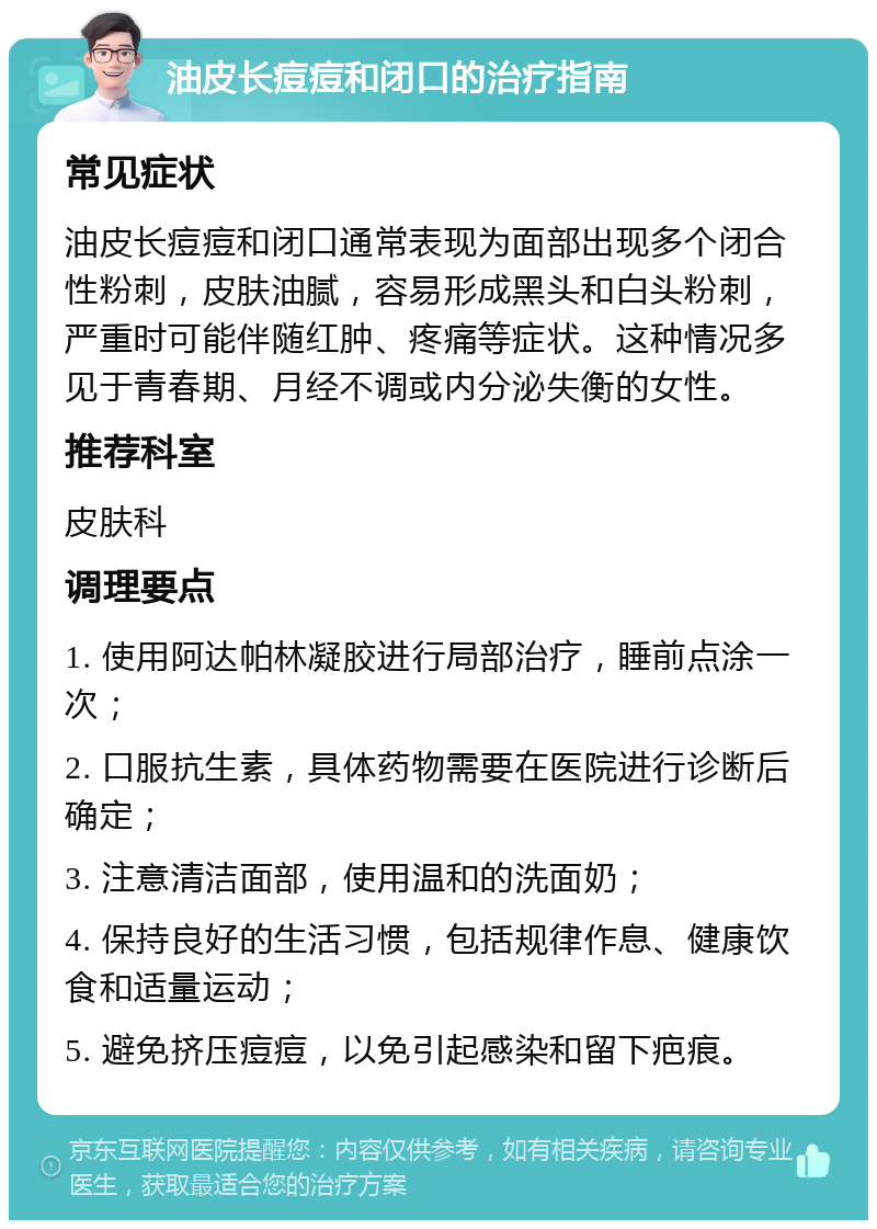 油皮长痘痘和闭口的治疗指南 常见症状 油皮长痘痘和闭口通常表现为面部出现多个闭合性粉刺，皮肤油腻，容易形成黑头和白头粉刺，严重时可能伴随红肿、疼痛等症状。这种情况多见于青春期、月经不调或内分泌失衡的女性。 推荐科室 皮肤科 调理要点 1. 使用阿达帕林凝胶进行局部治疗，睡前点涂一次； 2. 口服抗生素，具体药物需要在医院进行诊断后确定； 3. 注意清洁面部，使用温和的洗面奶； 4. 保持良好的生活习惯，包括规律作息、健康饮食和适量运动； 5. 避免挤压痘痘，以免引起感染和留下疤痕。