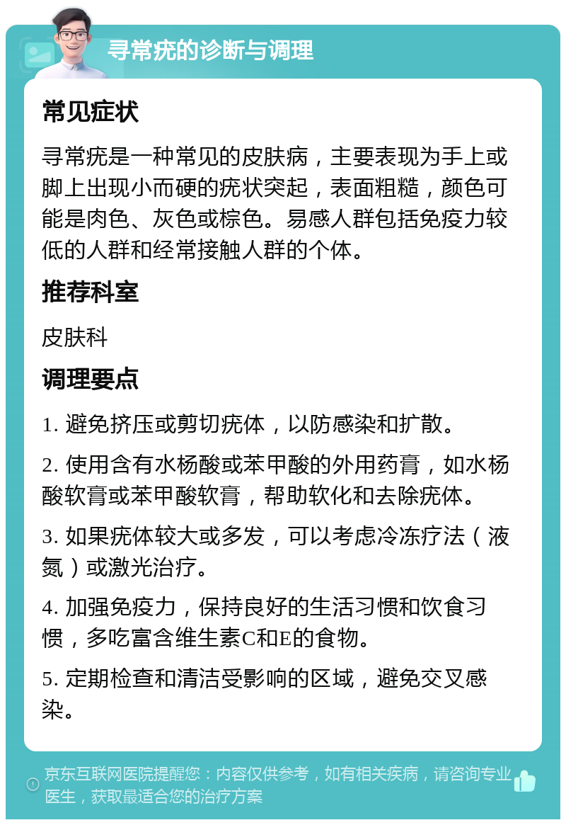 寻常疣的诊断与调理 常见症状 寻常疣是一种常见的皮肤病，主要表现为手上或脚上出现小而硬的疣状突起，表面粗糙，颜色可能是肉色、灰色或棕色。易感人群包括免疫力较低的人群和经常接触人群的个体。 推荐科室 皮肤科 调理要点 1. 避免挤压或剪切疣体，以防感染和扩散。 2. 使用含有水杨酸或苯甲酸的外用药膏，如水杨酸软膏或苯甲酸软膏，帮助软化和去除疣体。 3. 如果疣体较大或多发，可以考虑冷冻疗法（液氮）或激光治疗。 4. 加强免疫力，保持良好的生活习惯和饮食习惯，多吃富含维生素C和E的食物。 5. 定期检查和清洁受影响的区域，避免交叉感染。