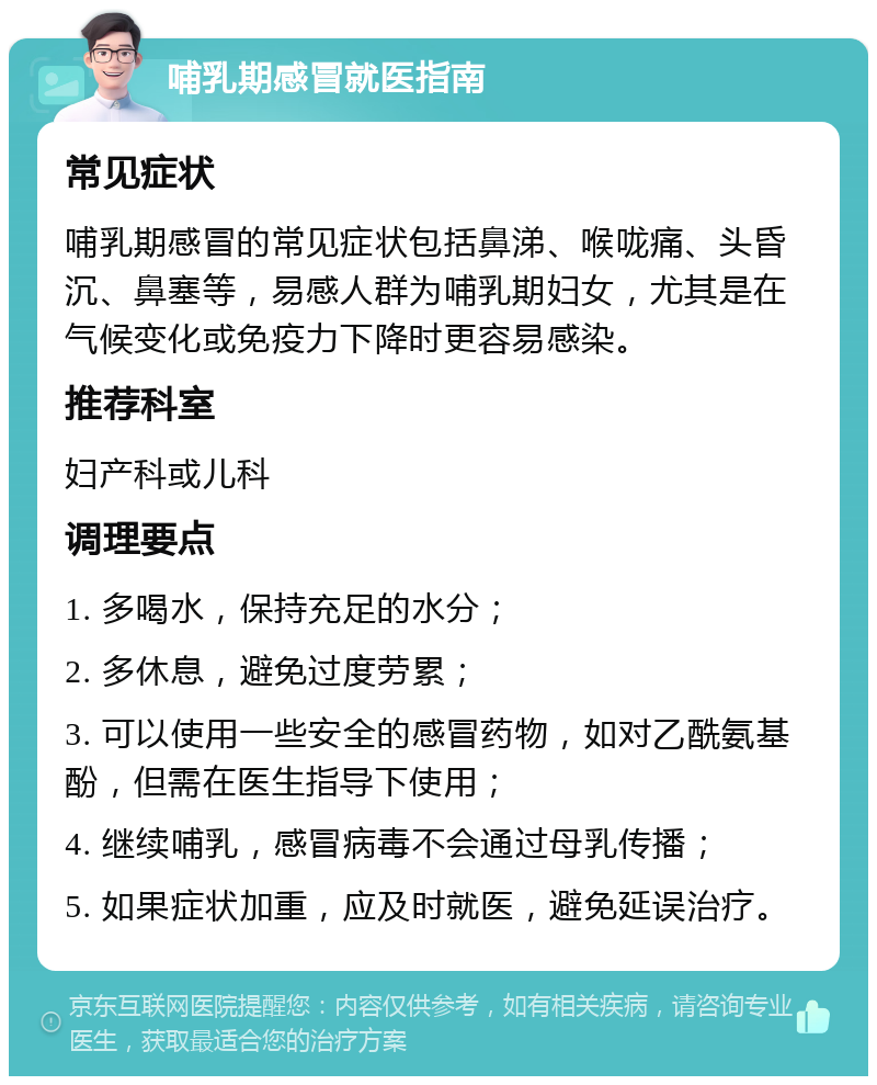 哺乳期感冒就医指南 常见症状 哺乳期感冒的常见症状包括鼻涕、喉咙痛、头昏沉、鼻塞等，易感人群为哺乳期妇女，尤其是在气候变化或免疫力下降时更容易感染。 推荐科室 妇产科或儿科 调理要点 1. 多喝水，保持充足的水分； 2. 多休息，避免过度劳累； 3. 可以使用一些安全的感冒药物，如对乙酰氨基酚，但需在医生指导下使用； 4. 继续哺乳，感冒病毒不会通过母乳传播； 5. 如果症状加重，应及时就医，避免延误治疗。