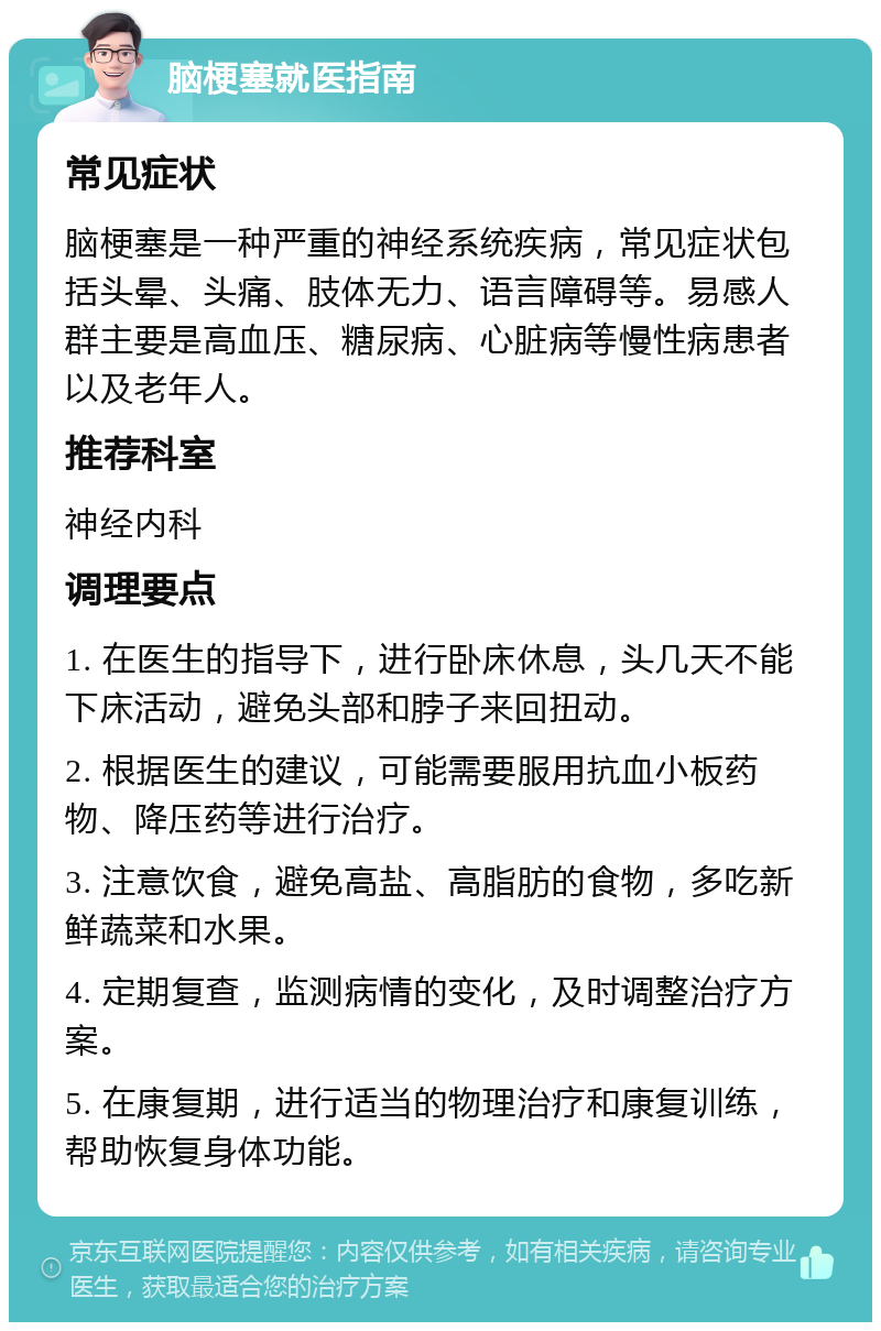 脑梗塞就医指南 常见症状 脑梗塞是一种严重的神经系统疾病，常见症状包括头晕、头痛、肢体无力、语言障碍等。易感人群主要是高血压、糖尿病、心脏病等慢性病患者以及老年人。 推荐科室 神经内科 调理要点 1. 在医生的指导下，进行卧床休息，头几天不能下床活动，避免头部和脖子来回扭动。 2. 根据医生的建议，可能需要服用抗血小板药物、降压药等进行治疗。 3. 注意饮食，避免高盐、高脂肪的食物，多吃新鲜蔬菜和水果。 4. 定期复查，监测病情的变化，及时调整治疗方案。 5. 在康复期，进行适当的物理治疗和康复训练，帮助恢复身体功能。