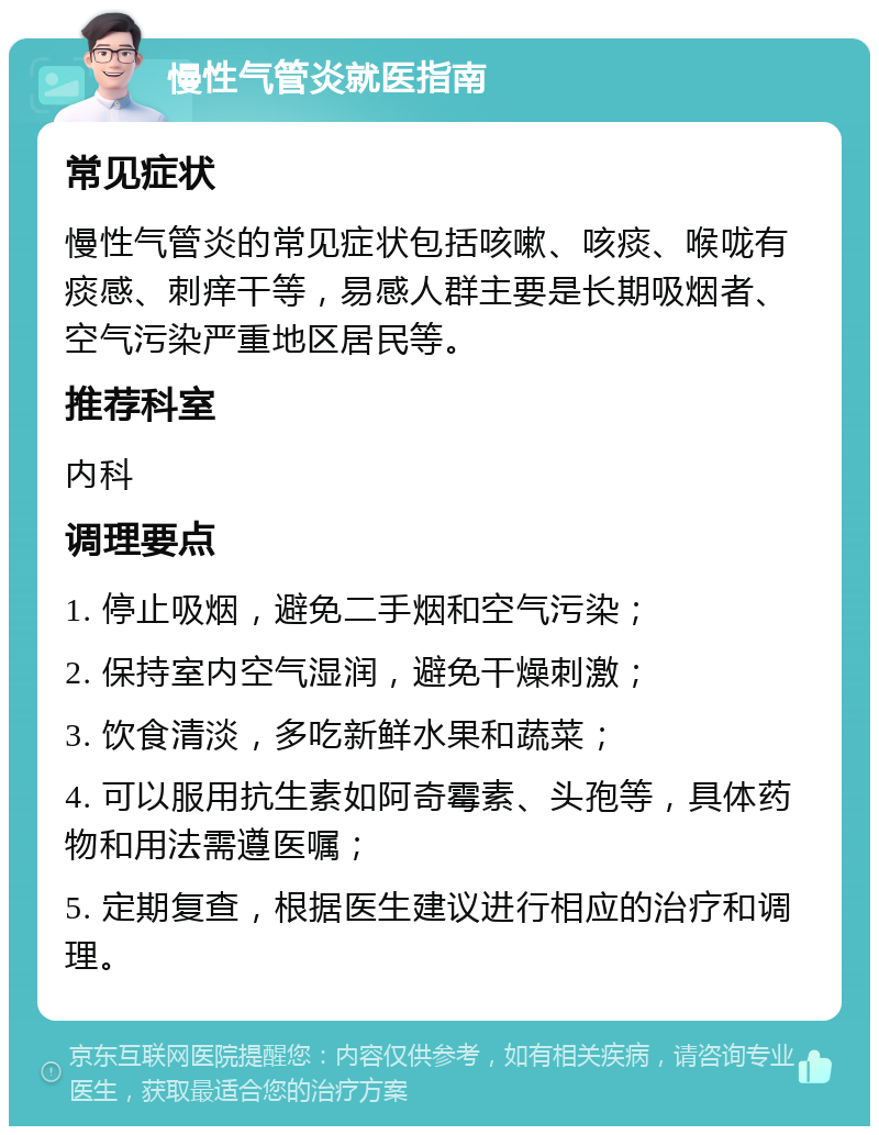 慢性气管炎就医指南 常见症状 慢性气管炎的常见症状包括咳嗽、咳痰、喉咙有痰感、刺痒干等，易感人群主要是长期吸烟者、空气污染严重地区居民等。 推荐科室 内科 调理要点 1. 停止吸烟，避免二手烟和空气污染； 2. 保持室内空气湿润，避免干燥刺激； 3. 饮食清淡，多吃新鲜水果和蔬菜； 4. 可以服用抗生素如阿奇霉素、头孢等，具体药物和用法需遵医嘱； 5. 定期复查，根据医生建议进行相应的治疗和调理。