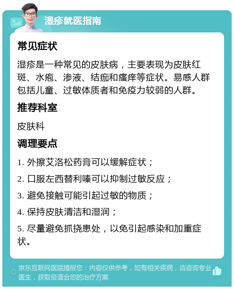 湿疹就医指南 常见症状 湿疹是一种常见的皮肤病，主要表现为皮肤红斑、水疱、渗液、结痂和瘙痒等症状。易感人群包括儿童、过敏体质者和免疫力较弱的人群。 推荐科室 皮肤科 调理要点 1. 外擦艾洛松药膏可以缓解症状； 2. 口服左西替利嗪可以抑制过敏反应； 3. 避免接触可能引起过敏的物质； 4. 保持皮肤清洁和湿润； 5. 尽量避免抓挠患处，以免引起感染和加重症状。