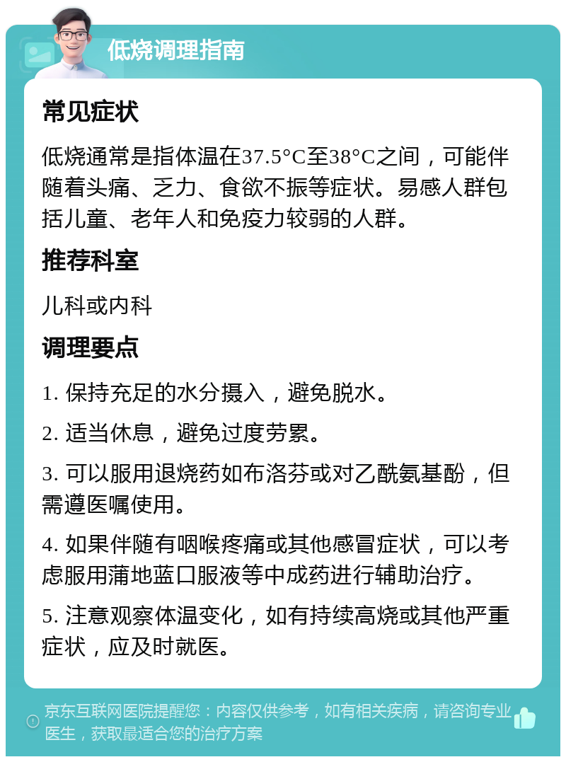 低烧调理指南 常见症状 低烧通常是指体温在37.5°C至38°C之间，可能伴随着头痛、乏力、食欲不振等症状。易感人群包括儿童、老年人和免疫力较弱的人群。 推荐科室 儿科或内科 调理要点 1. 保持充足的水分摄入，避免脱水。 2. 适当休息，避免过度劳累。 3. 可以服用退烧药如布洛芬或对乙酰氨基酚，但需遵医嘱使用。 4. 如果伴随有咽喉疼痛或其他感冒症状，可以考虑服用蒲地蓝口服液等中成药进行辅助治疗。 5. 注意观察体温变化，如有持续高烧或其他严重症状，应及时就医。