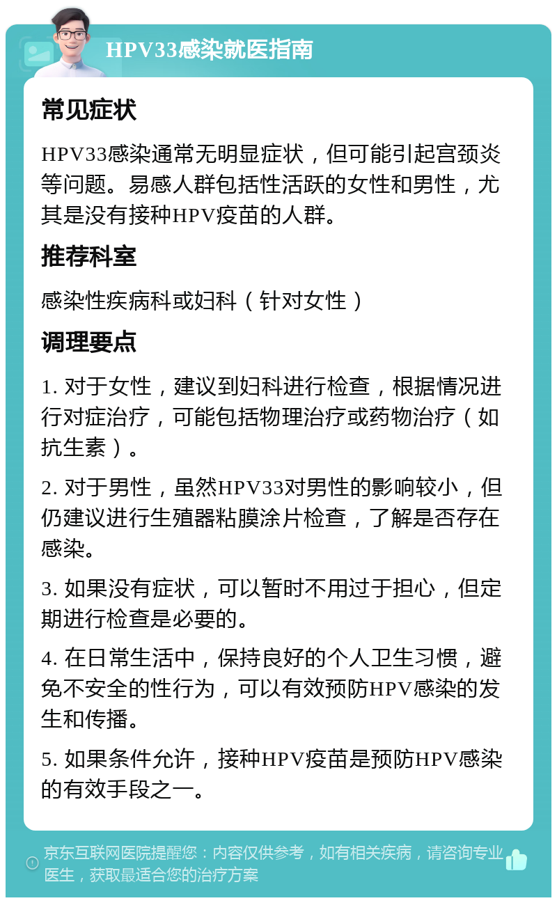 HPV33感染就医指南 常见症状 HPV33感染通常无明显症状，但可能引起宫颈炎等问题。易感人群包括性活跃的女性和男性，尤其是没有接种HPV疫苗的人群。 推荐科室 感染性疾病科或妇科（针对女性） 调理要点 1. 对于女性，建议到妇科进行检查，根据情况进行对症治疗，可能包括物理治疗或药物治疗（如抗生素）。 2. 对于男性，虽然HPV33对男性的影响较小，但仍建议进行生殖器粘膜涂片检查，了解是否存在感染。 3. 如果没有症状，可以暂时不用过于担心，但定期进行检查是必要的。 4. 在日常生活中，保持良好的个人卫生习惯，避免不安全的性行为，可以有效预防HPV感染的发生和传播。 5. 如果条件允许，接种HPV疫苗是预防HPV感染的有效手段之一。