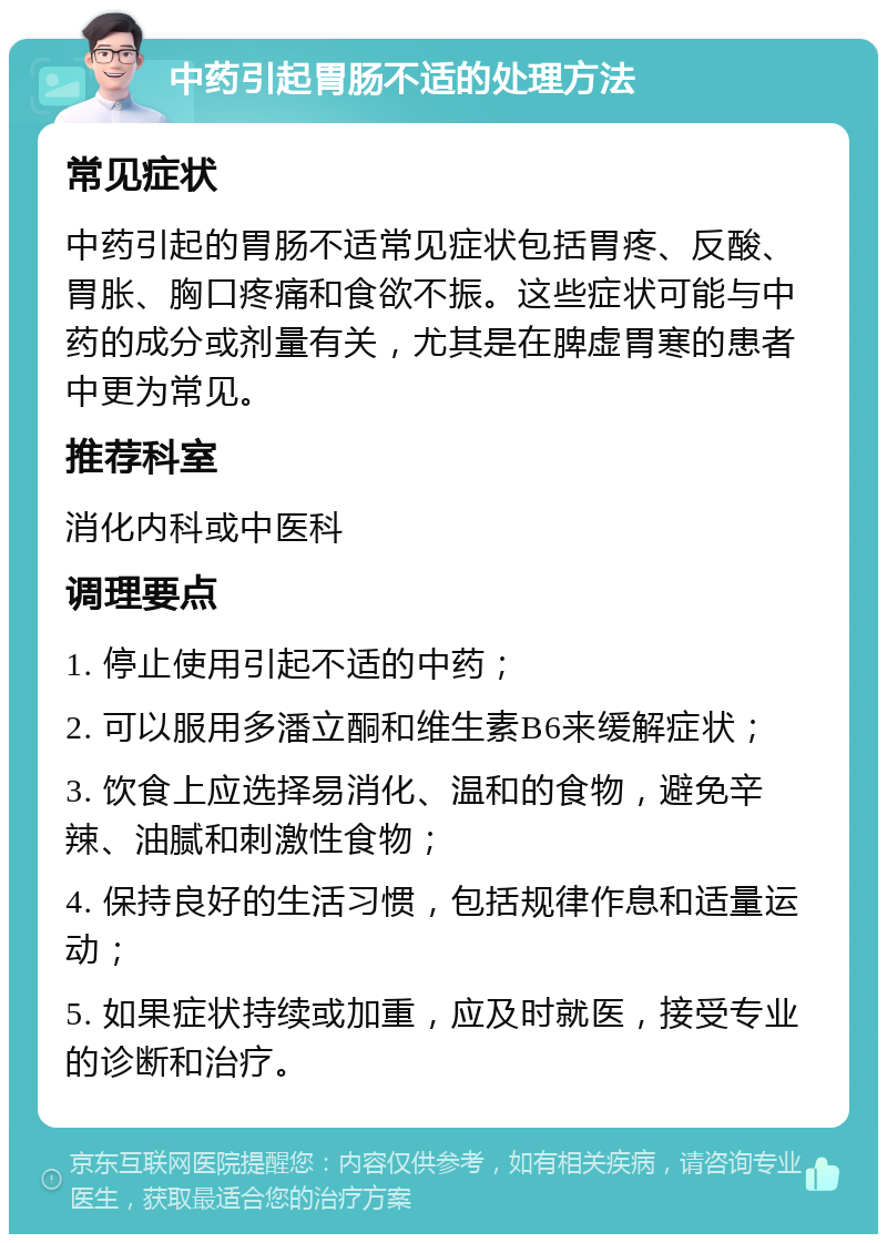 中药引起胃肠不适的处理方法 常见症状 中药引起的胃肠不适常见症状包括胃疼、反酸、胃胀、胸口疼痛和食欲不振。这些症状可能与中药的成分或剂量有关，尤其是在脾虚胃寒的患者中更为常见。 推荐科室 消化内科或中医科 调理要点 1. 停止使用引起不适的中药； 2. 可以服用多潘立酮和维生素B6来缓解症状； 3. 饮食上应选择易消化、温和的食物，避免辛辣、油腻和刺激性食物； 4. 保持良好的生活习惯，包括规律作息和适量运动； 5. 如果症状持续或加重，应及时就医，接受专业的诊断和治疗。