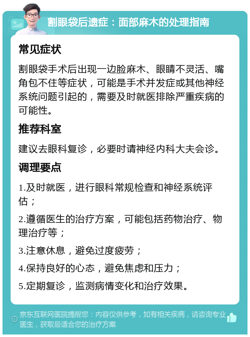 割眼袋后遗症：面部麻木的处理指南 常见症状 割眼袋手术后出现一边脸麻木、眼睛不灵活、嘴角包不住等症状，可能是手术并发症或其他神经系统问题引起的，需要及时就医排除严重疾病的可能性。 推荐科室 建议去眼科复诊，必要时请神经内科大夫会诊。 调理要点 1.及时就医，进行眼科常规检查和神经系统评估； 2.遵循医生的治疗方案，可能包括药物治疗、物理治疗等； 3.注意休息，避免过度疲劳； 4.保持良好的心态，避免焦虑和压力； 5.定期复诊，监测病情变化和治疗效果。