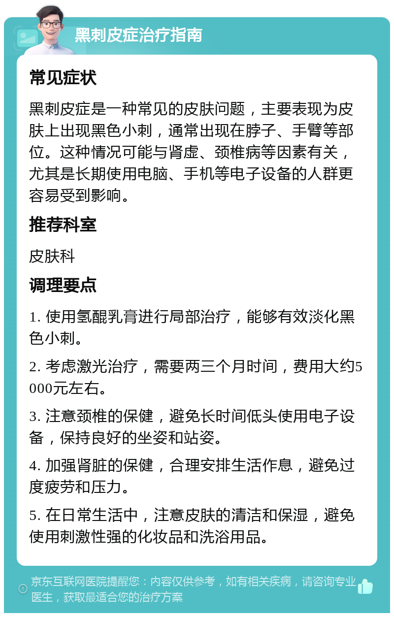 黑刺皮症治疗指南 常见症状 黑刺皮症是一种常见的皮肤问题，主要表现为皮肤上出现黑色小刺，通常出现在脖子、手臂等部位。这种情况可能与肾虚、颈椎病等因素有关，尤其是长期使用电脑、手机等电子设备的人群更容易受到影响。 推荐科室 皮肤科 调理要点 1. 使用氢醌乳膏进行局部治疗，能够有效淡化黑色小刺。 2. 考虑激光治疗，需要两三个月时间，费用大约5000元左右。 3. 注意颈椎的保健，避免长时间低头使用电子设备，保持良好的坐姿和站姿。 4. 加强肾脏的保健，合理安排生活作息，避免过度疲劳和压力。 5. 在日常生活中，注意皮肤的清洁和保湿，避免使用刺激性强的化妆品和洗浴用品。