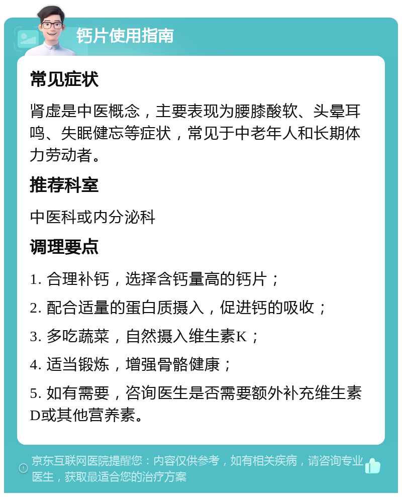 钙片使用指南 常见症状 肾虚是中医概念，主要表现为腰膝酸软、头晕耳鸣、失眠健忘等症状，常见于中老年人和长期体力劳动者。 推荐科室 中医科或内分泌科 调理要点 1. 合理补钙，选择含钙量高的钙片； 2. 配合适量的蛋白质摄入，促进钙的吸收； 3. 多吃蔬菜，自然摄入维生素K； 4. 适当锻炼，增强骨骼健康； 5. 如有需要，咨询医生是否需要额外补充维生素D或其他营养素。