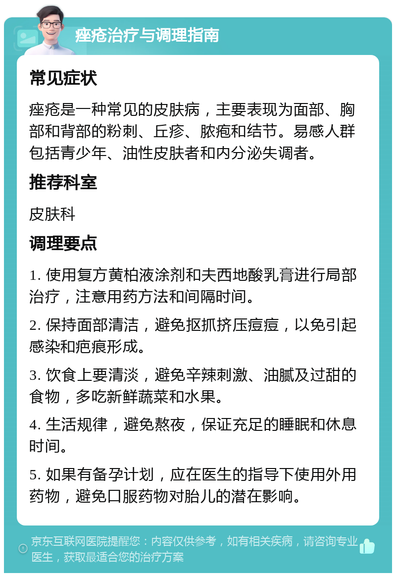 痤疮治疗与调理指南 常见症状 痤疮是一种常见的皮肤病，主要表现为面部、胸部和背部的粉刺、丘疹、脓疱和结节。易感人群包括青少年、油性皮肤者和内分泌失调者。 推荐科室 皮肤科 调理要点 1. 使用复方黄柏液涂剂和夫西地酸乳膏进行局部治疗，注意用药方法和间隔时间。 2. 保持面部清洁，避免抠抓挤压痘痘，以免引起感染和疤痕形成。 3. 饮食上要清淡，避免辛辣刺激、油腻及过甜的食物，多吃新鲜蔬菜和水果。 4. 生活规律，避免熬夜，保证充足的睡眠和休息时间。 5. 如果有备孕计划，应在医生的指导下使用外用药物，避免口服药物对胎儿的潜在影响。