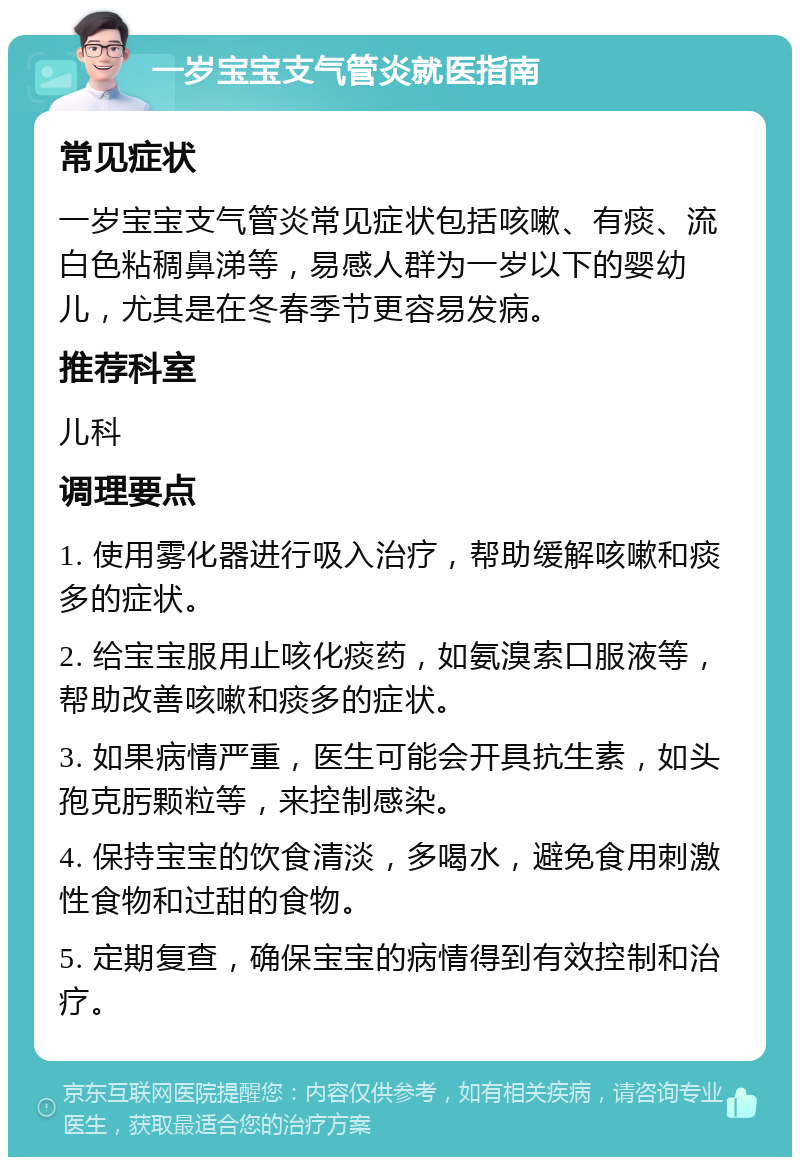 一岁宝宝支气管炎就医指南 常见症状 一岁宝宝支气管炎常见症状包括咳嗽、有痰、流白色粘稠鼻涕等，易感人群为一岁以下的婴幼儿，尤其是在冬春季节更容易发病。 推荐科室 儿科 调理要点 1. 使用雾化器进行吸入治疗，帮助缓解咳嗽和痰多的症状。 2. 给宝宝服用止咳化痰药，如氨溴索口服液等，帮助改善咳嗽和痰多的症状。 3. 如果病情严重，医生可能会开具抗生素，如头孢克肟颗粒等，来控制感染。 4. 保持宝宝的饮食清淡，多喝水，避免食用刺激性食物和过甜的食物。 5. 定期复查，确保宝宝的病情得到有效控制和治疗。