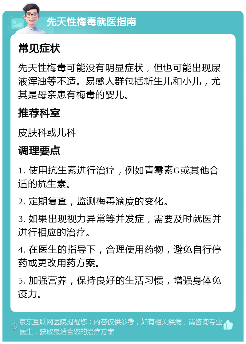 先天性梅毒就医指南 常见症状 先天性梅毒可能没有明显症状，但也可能出现尿液浑浊等不适。易感人群包括新生儿和小儿，尤其是母亲患有梅毒的婴儿。 推荐科室 皮肤科或儿科 调理要点 1. 使用抗生素进行治疗，例如青霉素G或其他合适的抗生素。 2. 定期复查，监测梅毒滴度的变化。 3. 如果出现视力异常等并发症，需要及时就医并进行相应的治疗。 4. 在医生的指导下，合理使用药物，避免自行停药或更改用药方案。 5. 加强营养，保持良好的生活习惯，增强身体免疫力。