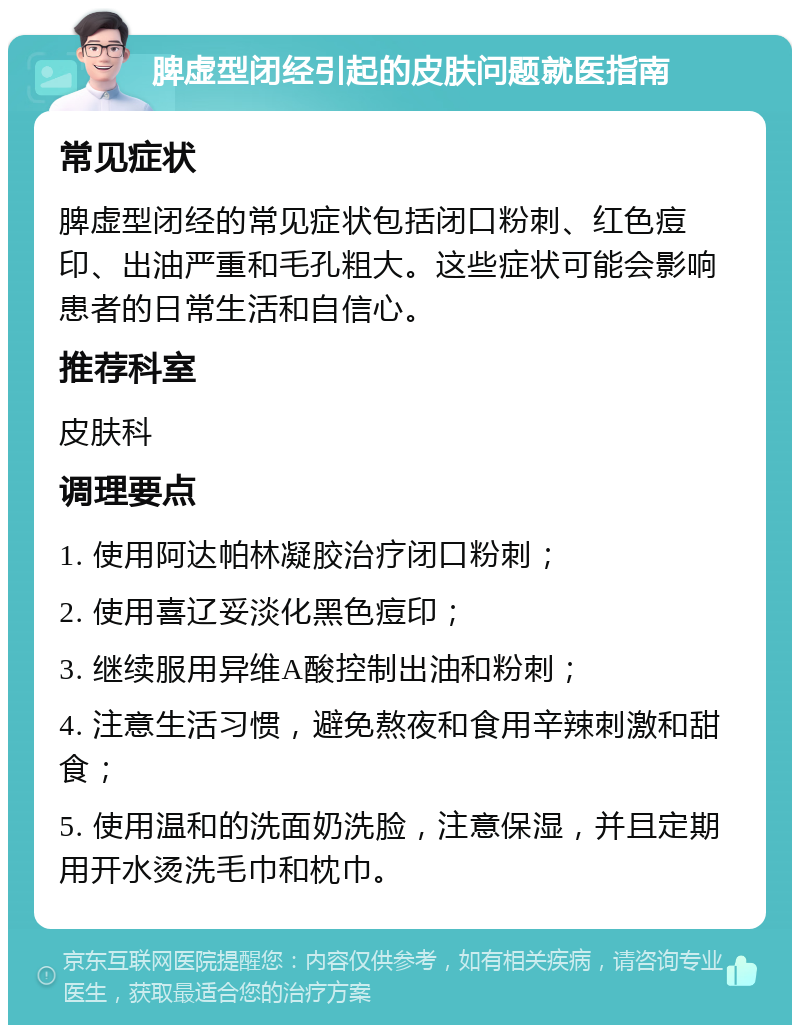 脾虚型闭经引起的皮肤问题就医指南 常见症状 脾虚型闭经的常见症状包括闭口粉刺、红色痘印、出油严重和毛孔粗大。这些症状可能会影响患者的日常生活和自信心。 推荐科室 皮肤科 调理要点 1. 使用阿达帕林凝胶治疗闭口粉刺； 2. 使用喜辽妥淡化黑色痘印； 3. 继续服用异维A酸控制出油和粉刺； 4. 注意生活习惯，避免熬夜和食用辛辣刺激和甜食； 5. 使用温和的洗面奶洗脸，注意保湿，并且定期用开水烫洗毛巾和枕巾。