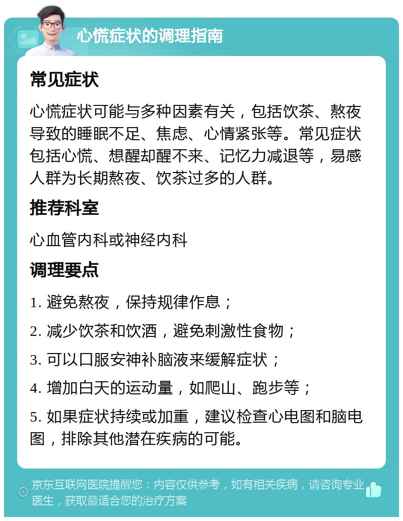 心慌症状的调理指南 常见症状 心慌症状可能与多种因素有关，包括饮茶、熬夜导致的睡眠不足、焦虑、心情紧张等。常见症状包括心慌、想醒却醒不来、记忆力减退等，易感人群为长期熬夜、饮茶过多的人群。 推荐科室 心血管内科或神经内科 调理要点 1. 避免熬夜，保持规律作息； 2. 减少饮茶和饮酒，避免刺激性食物； 3. 可以口服安神补脑液来缓解症状； 4. 增加白天的运动量，如爬山、跑步等； 5. 如果症状持续或加重，建议检查心电图和脑电图，排除其他潜在疾病的可能。