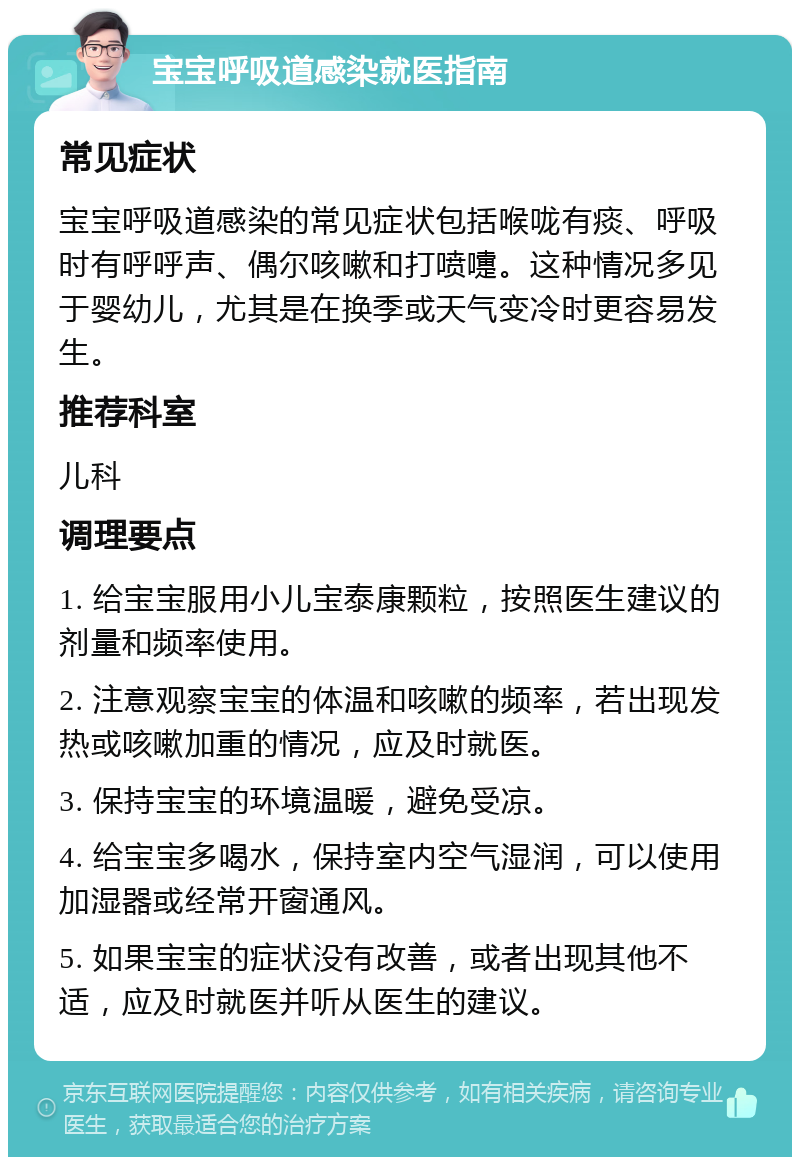 宝宝呼吸道感染就医指南 常见症状 宝宝呼吸道感染的常见症状包括喉咙有痰、呼吸时有呼呼声、偶尔咳嗽和打喷嚏。这种情况多见于婴幼儿，尤其是在换季或天气变冷时更容易发生。 推荐科室 儿科 调理要点 1. 给宝宝服用小儿宝泰康颗粒，按照医生建议的剂量和频率使用。 2. 注意观察宝宝的体温和咳嗽的频率，若出现发热或咳嗽加重的情况，应及时就医。 3. 保持宝宝的环境温暖，避免受凉。 4. 给宝宝多喝水，保持室内空气湿润，可以使用加湿器或经常开窗通风。 5. 如果宝宝的症状没有改善，或者出现其他不适，应及时就医并听从医生的建议。