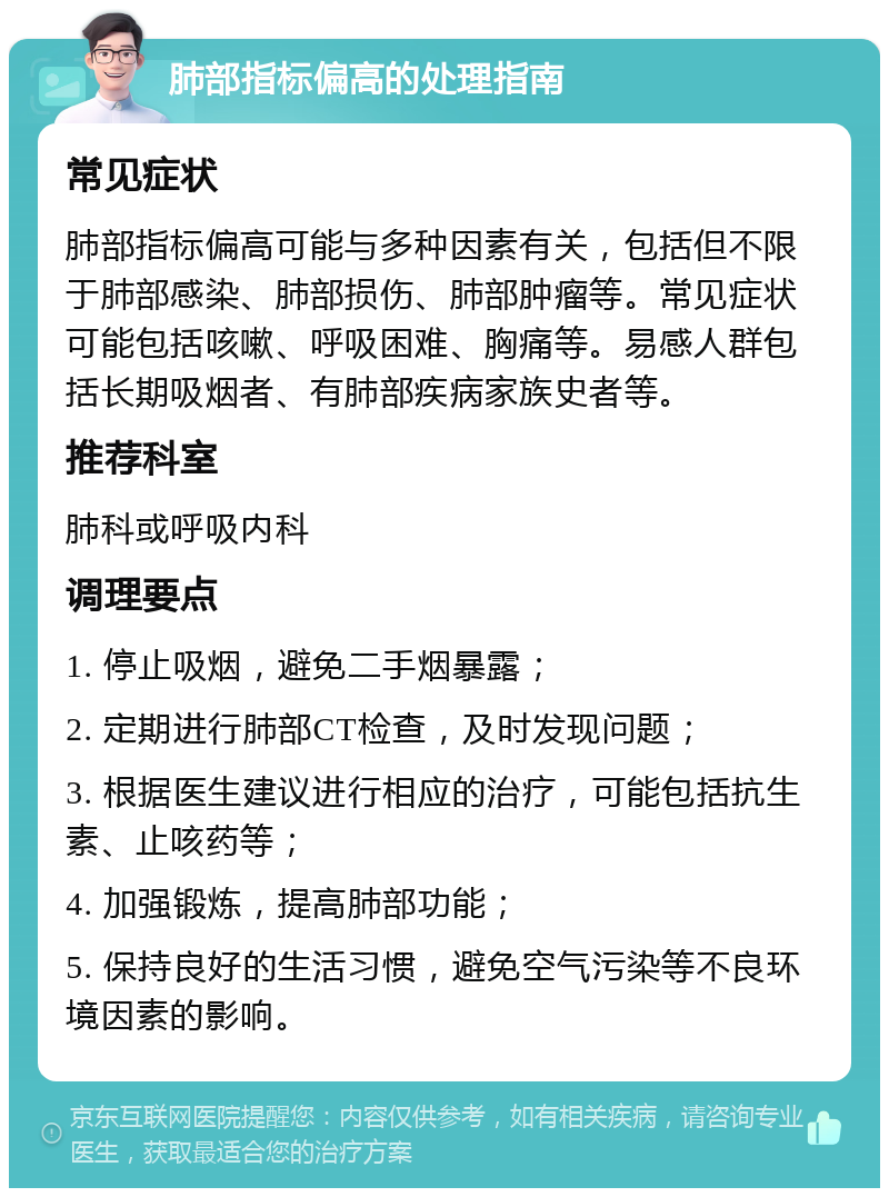 肺部指标偏高的处理指南 常见症状 肺部指标偏高可能与多种因素有关，包括但不限于肺部感染、肺部损伤、肺部肿瘤等。常见症状可能包括咳嗽、呼吸困难、胸痛等。易感人群包括长期吸烟者、有肺部疾病家族史者等。 推荐科室 肺科或呼吸内科 调理要点 1. 停止吸烟，避免二手烟暴露； 2. 定期进行肺部CT检查，及时发现问题； 3. 根据医生建议进行相应的治疗，可能包括抗生素、止咳药等； 4. 加强锻炼，提高肺部功能； 5. 保持良好的生活习惯，避免空气污染等不良环境因素的影响。