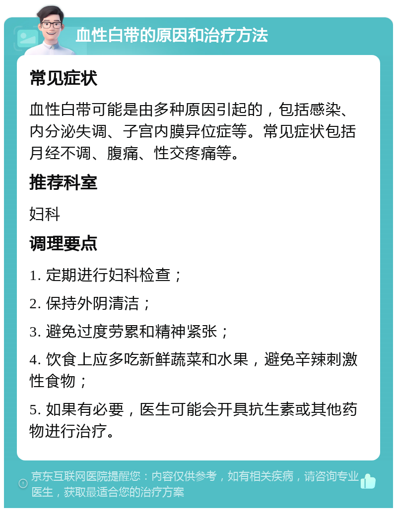 血性白带的原因和治疗方法 常见症状 血性白带可能是由多种原因引起的，包括感染、内分泌失调、子宫内膜异位症等。常见症状包括月经不调、腹痛、性交疼痛等。 推荐科室 妇科 调理要点 1. 定期进行妇科检查； 2. 保持外阴清洁； 3. 避免过度劳累和精神紧张； 4. 饮食上应多吃新鲜蔬菜和水果，避免辛辣刺激性食物； 5. 如果有必要，医生可能会开具抗生素或其他药物进行治疗。