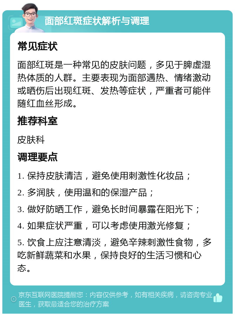 面部红斑症状解析与调理 常见症状 面部红斑是一种常见的皮肤问题，多见于脾虚湿热体质的人群。主要表现为面部遇热、情绪激动或晒伤后出现红斑、发热等症状，严重者可能伴随红血丝形成。 推荐科室 皮肤科 调理要点 1. 保持皮肤清洁，避免使用刺激性化妆品； 2. 多润肤，使用温和的保湿产品； 3. 做好防晒工作，避免长时间暴露在阳光下； 4. 如果症状严重，可以考虑使用激光修复； 5. 饮食上应注意清淡，避免辛辣刺激性食物，多吃新鲜蔬菜和水果，保持良好的生活习惯和心态。