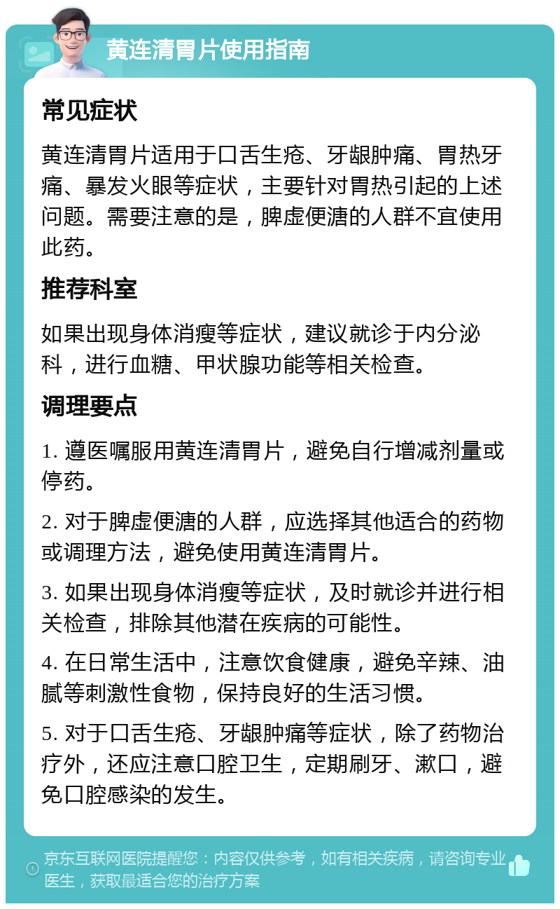 黄连清胃片使用指南 常见症状 黄连清胃片适用于口舌生疮、牙龈肿痛、胃热牙痛、暴发火眼等症状，主要针对胃热引起的上述问题。需要注意的是，脾虚便溏的人群不宜使用此药。 推荐科室 如果出现身体消瘦等症状，建议就诊于内分泌科，进行血糖、甲状腺功能等相关检查。 调理要点 1. 遵医嘱服用黄连清胃片，避免自行增减剂量或停药。 2. 对于脾虚便溏的人群，应选择其他适合的药物或调理方法，避免使用黄连清胃片。 3. 如果出现身体消瘦等症状，及时就诊并进行相关检查，排除其他潜在疾病的可能性。 4. 在日常生活中，注意饮食健康，避免辛辣、油腻等刺激性食物，保持良好的生活习惯。 5. 对于口舌生疮、牙龈肿痛等症状，除了药物治疗外，还应注意口腔卫生，定期刷牙、漱口，避免口腔感染的发生。