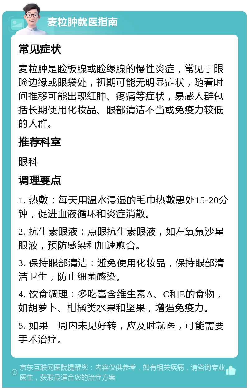 麦粒肿就医指南 常见症状 麦粒肿是睑板腺或睑缘腺的慢性炎症，常见于眼睑边缘或眼袋处，初期可能无明显症状，随着时间推移可能出现红肿、疼痛等症状，易感人群包括长期使用化妆品、眼部清洁不当或免疫力较低的人群。 推荐科室 眼科 调理要点 1. 热敷：每天用温水浸湿的毛巾热敷患处15-20分钟，促进血液循环和炎症消散。 2. 抗生素眼液：点眼抗生素眼液，如左氧氟沙星眼液，预防感染和加速愈合。 3. 保持眼部清洁：避免使用化妆品，保持眼部清洁卫生，防止细菌感染。 4. 饮食调理：多吃富含维生素A、C和E的食物，如胡萝卜、柑橘类水果和坚果，增强免疫力。 5. 如果一周内未见好转，应及时就医，可能需要手术治疗。