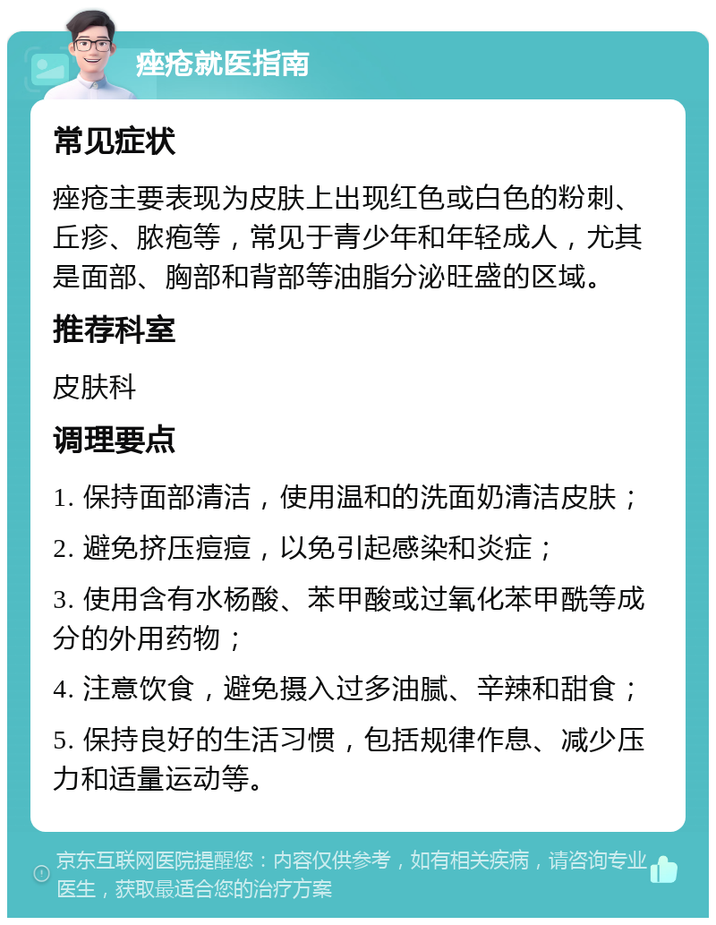 痤疮就医指南 常见症状 痤疮主要表现为皮肤上出现红色或白色的粉刺、丘疹、脓疱等，常见于青少年和年轻成人，尤其是面部、胸部和背部等油脂分泌旺盛的区域。 推荐科室 皮肤科 调理要点 1. 保持面部清洁，使用温和的洗面奶清洁皮肤； 2. 避免挤压痘痘，以免引起感染和炎症； 3. 使用含有水杨酸、苯甲酸或过氧化苯甲酰等成分的外用药物； 4. 注意饮食，避免摄入过多油腻、辛辣和甜食； 5. 保持良好的生活习惯，包括规律作息、减少压力和适量运动等。