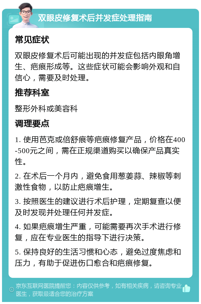 双眼皮修复术后并发症处理指南 常见症状 双眼皮修复术后可能出现的并发症包括内眼角增生、疤痕形成等。这些症状可能会影响外观和自信心，需要及时处理。 推荐科室 整形外科或美容科 调理要点 1. 使用芭克或倍舒痕等疤痕修复产品，价格在400-500元之间，需在正规渠道购买以确保产品真实性。 2. 在术后一个月内，避免食用葱姜蒜、辣椒等刺激性食物，以防止疤痕增生。 3. 按照医生的建议进行术后护理，定期复查以便及时发现并处理任何并发症。 4. 如果疤痕增生严重，可能需要再次手术进行修复，应在专业医生的指导下进行决策。 5. 保持良好的生活习惯和心态，避免过度焦虑和压力，有助于促进伤口愈合和疤痕修复。