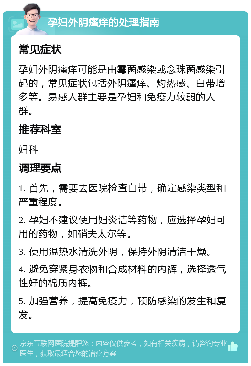 孕妇外阴瘙痒的处理指南 常见症状 孕妇外阴瘙痒可能是由霉菌感染或念珠菌感染引起的，常见症状包括外阴瘙痒、灼热感、白带增多等。易感人群主要是孕妇和免疫力较弱的人群。 推荐科室 妇科 调理要点 1. 首先，需要去医院检查白带，确定感染类型和严重程度。 2. 孕妇不建议使用妇炎洁等药物，应选择孕妇可用的药物，如硝夫太尔等。 3. 使用温热水清洗外阴，保持外阴清洁干燥。 4. 避免穿紧身衣物和合成材料的内裤，选择透气性好的棉质内裤。 5. 加强营养，提高免疫力，预防感染的发生和复发。