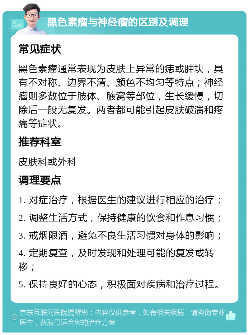 黑色素瘤与神经瘤的区别及调理 常见症状 黑色素瘤通常表现为皮肤上异常的痣或肿块，具有不对称、边界不清、颜色不均匀等特点；神经瘤则多数位于肢体、腋窝等部位，生长缓慢，切除后一般无复发。两者都可能引起皮肤破溃和疼痛等症状。 推荐科室 皮肤科或外科 调理要点 1. 对症治疗，根据医生的建议进行相应的治疗； 2. 调整生活方式，保持健康的饮食和作息习惯； 3. 戒烟限酒，避免不良生活习惯对身体的影响； 4. 定期复查，及时发现和处理可能的复发或转移； 5. 保持良好的心态，积极面对疾病和治疗过程。