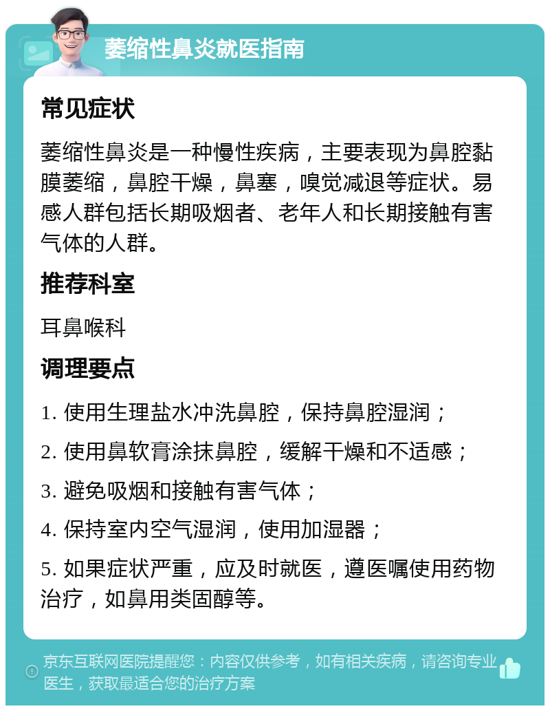 萎缩性鼻炎就医指南 常见症状 萎缩性鼻炎是一种慢性疾病，主要表现为鼻腔黏膜萎缩，鼻腔干燥，鼻塞，嗅觉减退等症状。易感人群包括长期吸烟者、老年人和长期接触有害气体的人群。 推荐科室 耳鼻喉科 调理要点 1. 使用生理盐水冲洗鼻腔，保持鼻腔湿润； 2. 使用鼻软膏涂抹鼻腔，缓解干燥和不适感； 3. 避免吸烟和接触有害气体； 4. 保持室内空气湿润，使用加湿器； 5. 如果症状严重，应及时就医，遵医嘱使用药物治疗，如鼻用类固醇等。