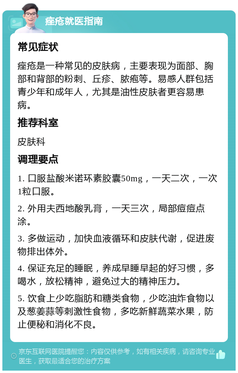 痤疮就医指南 常见症状 痤疮是一种常见的皮肤病，主要表现为面部、胸部和背部的粉刺、丘疹、脓疱等。易感人群包括青少年和成年人，尤其是油性皮肤者更容易患病。 推荐科室 皮肤科 调理要点 1. 口服盐酸米诺环素胶囊50mg，一天二次，一次1粒口服。 2. 外用夫西地酸乳膏，一天三次，局部痘痘点涂。 3. 多做运动，加快血液循环和皮肤代谢，促进废物排出体外。 4. 保证充足的睡眠，养成早睡早起的好习惯，多喝水，放松精神，避免过大的精神压力。 5. 饮食上少吃脂肪和糖类食物，少吃油炸食物以及葱姜蒜等刺激性食物，多吃新鲜蔬菜水果，防止便秘和消化不良。