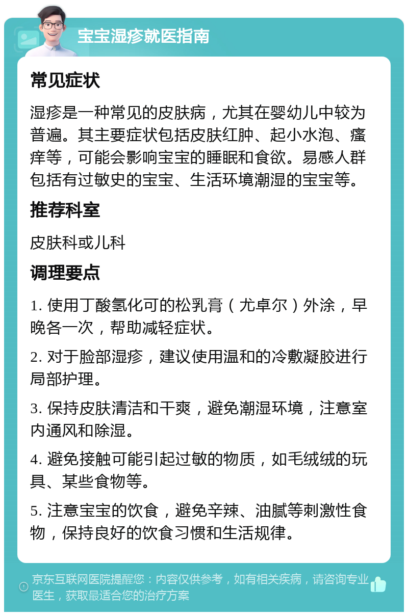 宝宝湿疹就医指南 常见症状 湿疹是一种常见的皮肤病，尤其在婴幼儿中较为普遍。其主要症状包括皮肤红肿、起小水泡、瘙痒等，可能会影响宝宝的睡眠和食欲。易感人群包括有过敏史的宝宝、生活环境潮湿的宝宝等。 推荐科室 皮肤科或儿科 调理要点 1. 使用丁酸氢化可的松乳膏（尤卓尔）外涂，早晚各一次，帮助减轻症状。 2. 对于脸部湿疹，建议使用温和的冷敷凝胶进行局部护理。 3. 保持皮肤清洁和干爽，避免潮湿环境，注意室内通风和除湿。 4. 避免接触可能引起过敏的物质，如毛绒绒的玩具、某些食物等。 5. 注意宝宝的饮食，避免辛辣、油腻等刺激性食物，保持良好的饮食习惯和生活规律。