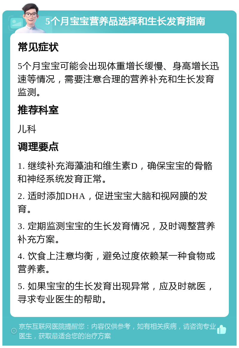 5个月宝宝营养品选择和生长发育指南 常见症状 5个月宝宝可能会出现体重增长缓慢、身高增长迅速等情况，需要注意合理的营养补充和生长发育监测。 推荐科室 儿科 调理要点 1. 继续补充海藻油和维生素D，确保宝宝的骨骼和神经系统发育正常。 2. 适时添加DHA，促进宝宝大脑和视网膜的发育。 3. 定期监测宝宝的生长发育情况，及时调整营养补充方案。 4. 饮食上注意均衡，避免过度依赖某一种食物或营养素。 5. 如果宝宝的生长发育出现异常，应及时就医，寻求专业医生的帮助。