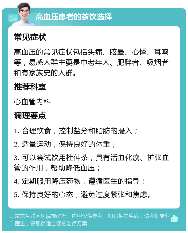 高血压患者的茶饮选择 常见症状 高血压的常见症状包括头痛、眩晕、心悸、耳鸣等，易感人群主要是中老年人、肥胖者、吸烟者和有家族史的人群。 推荐科室 心血管内科 调理要点 1. 合理饮食，控制盐分和脂肪的摄入； 2. 适量运动，保持良好的体重； 3. 可以尝试饮用杜仲茶，具有活血化瘀、扩张血管的作用，帮助降低血压； 4. 定期服用降压药物，遵循医生的指导； 5. 保持良好的心态，避免过度紧张和焦虑。