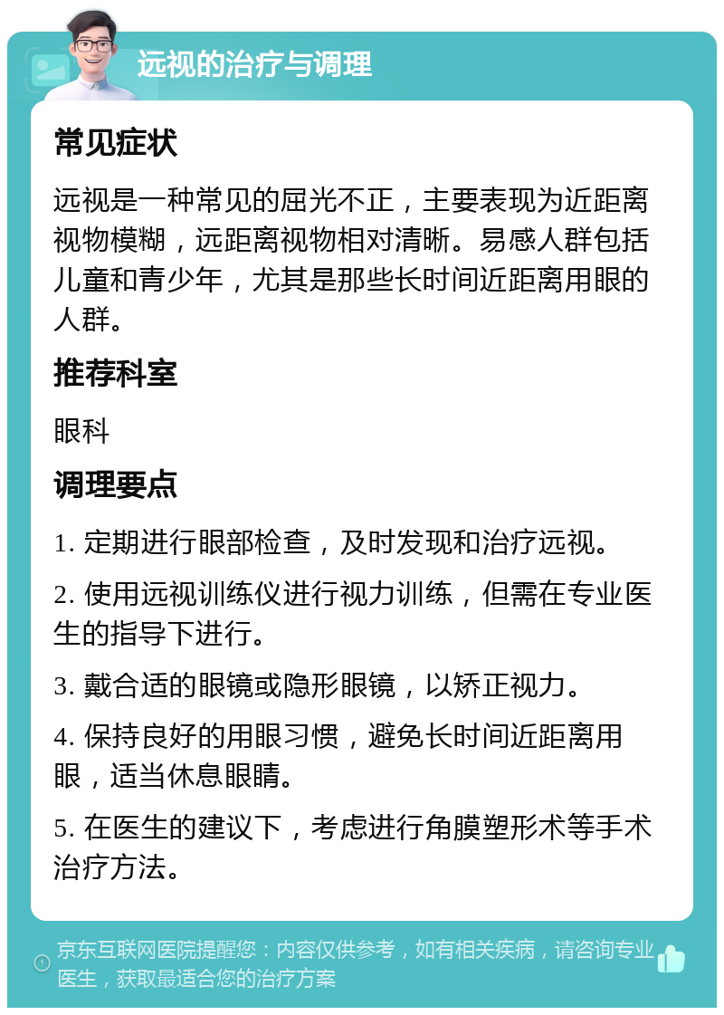 远视的治疗与调理 常见症状 远视是一种常见的屈光不正，主要表现为近距离视物模糊，远距离视物相对清晰。易感人群包括儿童和青少年，尤其是那些长时间近距离用眼的人群。 推荐科室 眼科 调理要点 1. 定期进行眼部检查，及时发现和治疗远视。 2. 使用远视训练仪进行视力训练，但需在专业医生的指导下进行。 3. 戴合适的眼镜或隐形眼镜，以矫正视力。 4. 保持良好的用眼习惯，避免长时间近距离用眼，适当休息眼睛。 5. 在医生的建议下，考虑进行角膜塑形术等手术治疗方法。