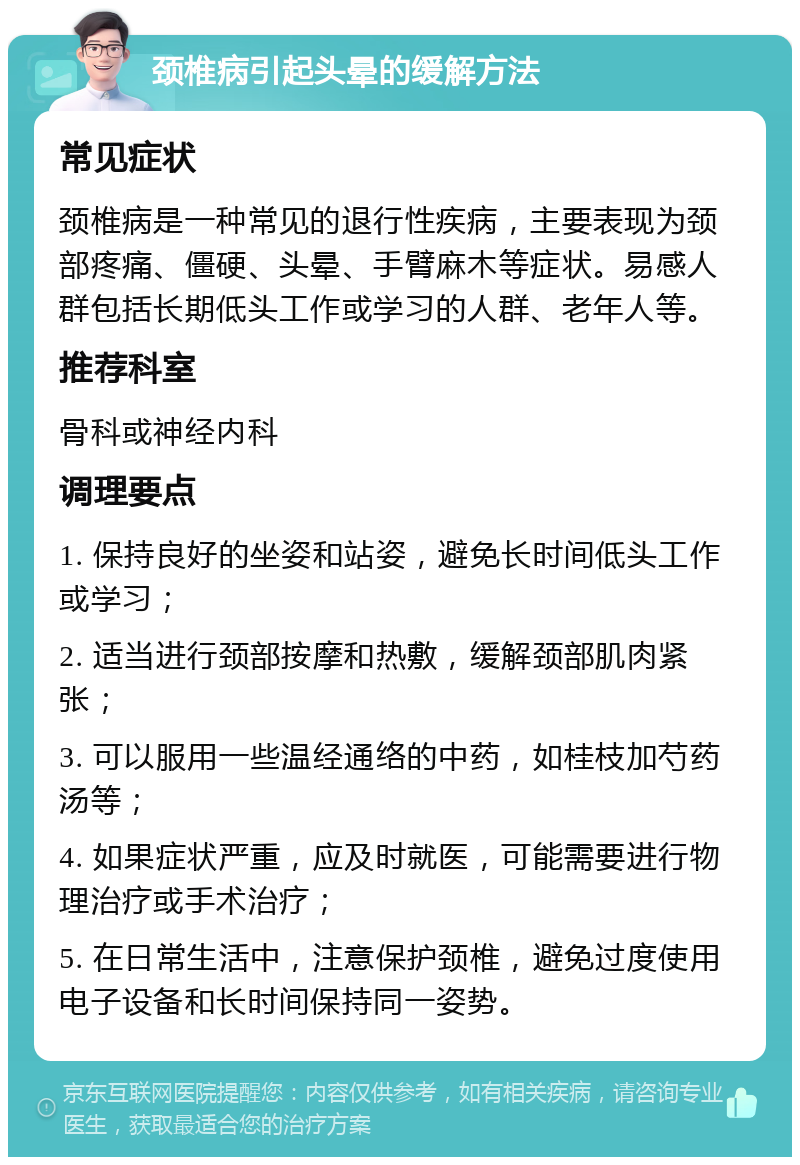 颈椎病引起头晕的缓解方法 常见症状 颈椎病是一种常见的退行性疾病，主要表现为颈部疼痛、僵硬、头晕、手臂麻木等症状。易感人群包括长期低头工作或学习的人群、老年人等。 推荐科室 骨科或神经内科 调理要点 1. 保持良好的坐姿和站姿，避免长时间低头工作或学习； 2. 适当进行颈部按摩和热敷，缓解颈部肌肉紧张； 3. 可以服用一些温经通络的中药，如桂枝加芍药汤等； 4. 如果症状严重，应及时就医，可能需要进行物理治疗或手术治疗； 5. 在日常生活中，注意保护颈椎，避免过度使用电子设备和长时间保持同一姿势。