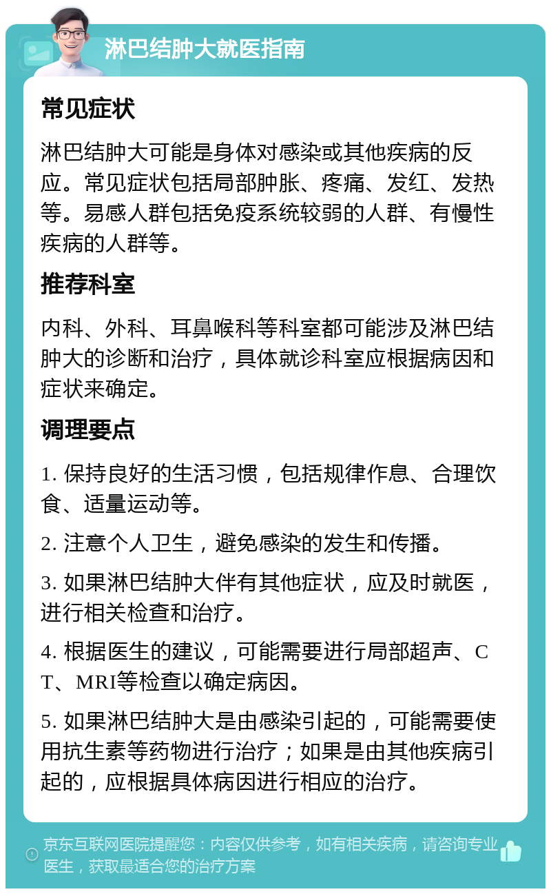 淋巴结肿大就医指南 常见症状 淋巴结肿大可能是身体对感染或其他疾病的反应。常见症状包括局部肿胀、疼痛、发红、发热等。易感人群包括免疫系统较弱的人群、有慢性疾病的人群等。 推荐科室 内科、外科、耳鼻喉科等科室都可能涉及淋巴结肿大的诊断和治疗，具体就诊科室应根据病因和症状来确定。 调理要点 1. 保持良好的生活习惯，包括规律作息、合理饮食、适量运动等。 2. 注意个人卫生，避免感染的发生和传播。 3. 如果淋巴结肿大伴有其他症状，应及时就医，进行相关检查和治疗。 4. 根据医生的建议，可能需要进行局部超声、CT、MRI等检查以确定病因。 5. 如果淋巴结肿大是由感染引起的，可能需要使用抗生素等药物进行治疗；如果是由其他疾病引起的，应根据具体病因进行相应的治疗。