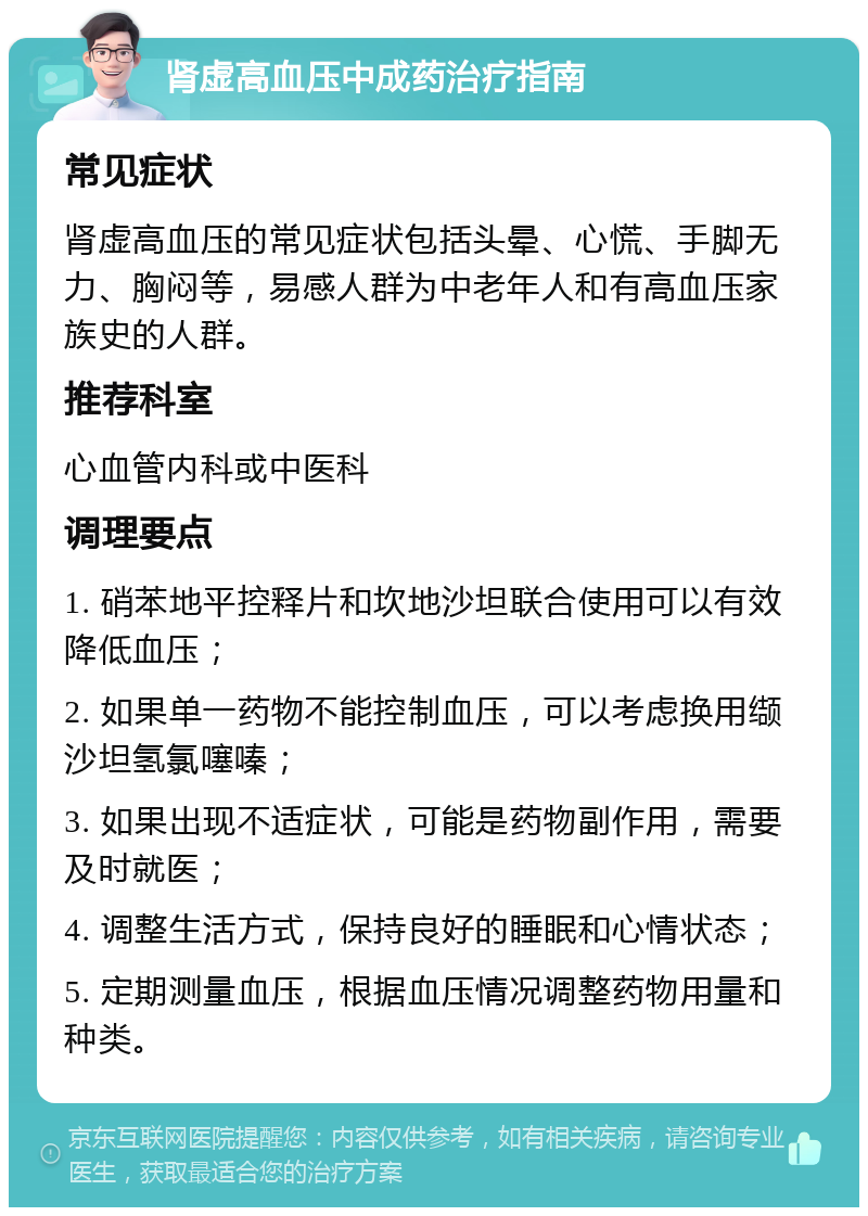 肾虚高血压中成药治疗指南 常见症状 肾虚高血压的常见症状包括头晕、心慌、手脚无力、胸闷等，易感人群为中老年人和有高血压家族史的人群。 推荐科室 心血管内科或中医科 调理要点 1. 硝苯地平控释片和坎地沙坦联合使用可以有效降低血压； 2. 如果单一药物不能控制血压，可以考虑换用缬沙坦氢氯噻嗪； 3. 如果出现不适症状，可能是药物副作用，需要及时就医； 4. 调整生活方式，保持良好的睡眠和心情状态； 5. 定期测量血压，根据血压情况调整药物用量和种类。