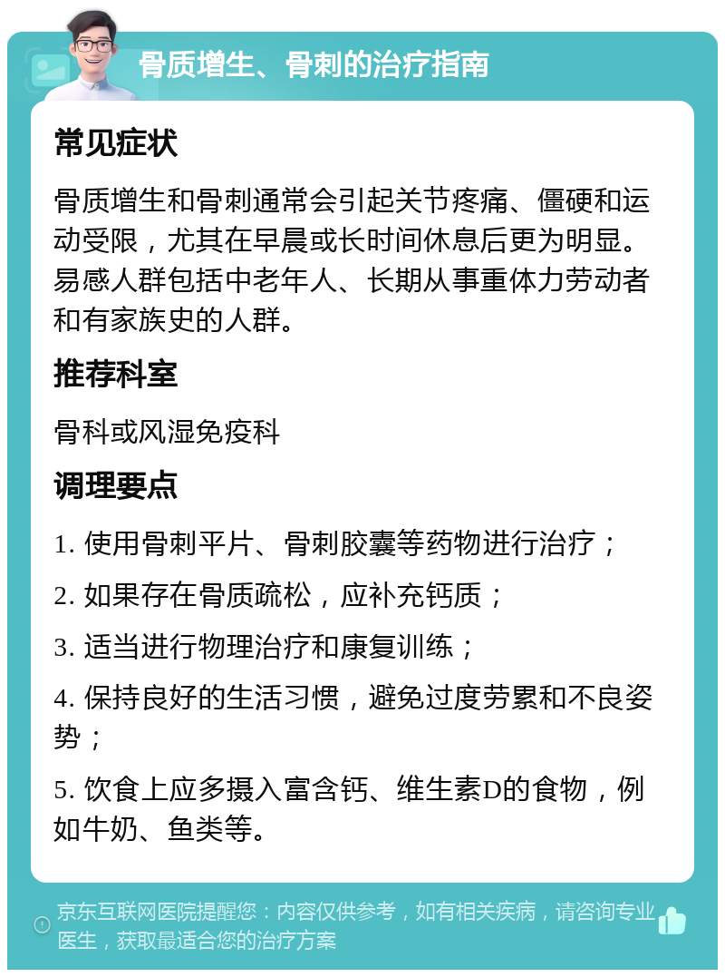 骨质增生、骨刺的治疗指南 常见症状 骨质增生和骨刺通常会引起关节疼痛、僵硬和运动受限，尤其在早晨或长时间休息后更为明显。易感人群包括中老年人、长期从事重体力劳动者和有家族史的人群。 推荐科室 骨科或风湿免疫科 调理要点 1. 使用骨刺平片、骨刺胶囊等药物进行治疗； 2. 如果存在骨质疏松，应补充钙质； 3. 适当进行物理治疗和康复训练； 4. 保持良好的生活习惯，避免过度劳累和不良姿势； 5. 饮食上应多摄入富含钙、维生素D的食物，例如牛奶、鱼类等。