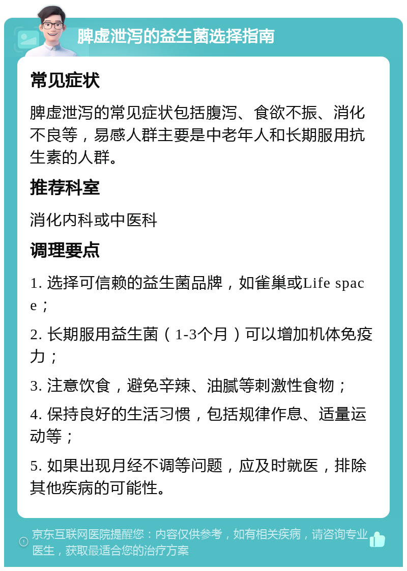 脾虚泄泻的益生菌选择指南 常见症状 脾虚泄泻的常见症状包括腹泻、食欲不振、消化不良等，易感人群主要是中老年人和长期服用抗生素的人群。 推荐科室 消化内科或中医科 调理要点 1. 选择可信赖的益生菌品牌，如雀巢或Life space； 2. 长期服用益生菌（1-3个月）可以增加机体免疫力； 3. 注意饮食，避免辛辣、油腻等刺激性食物； 4. 保持良好的生活习惯，包括规律作息、适量运动等； 5. 如果出现月经不调等问题，应及时就医，排除其他疾病的可能性。