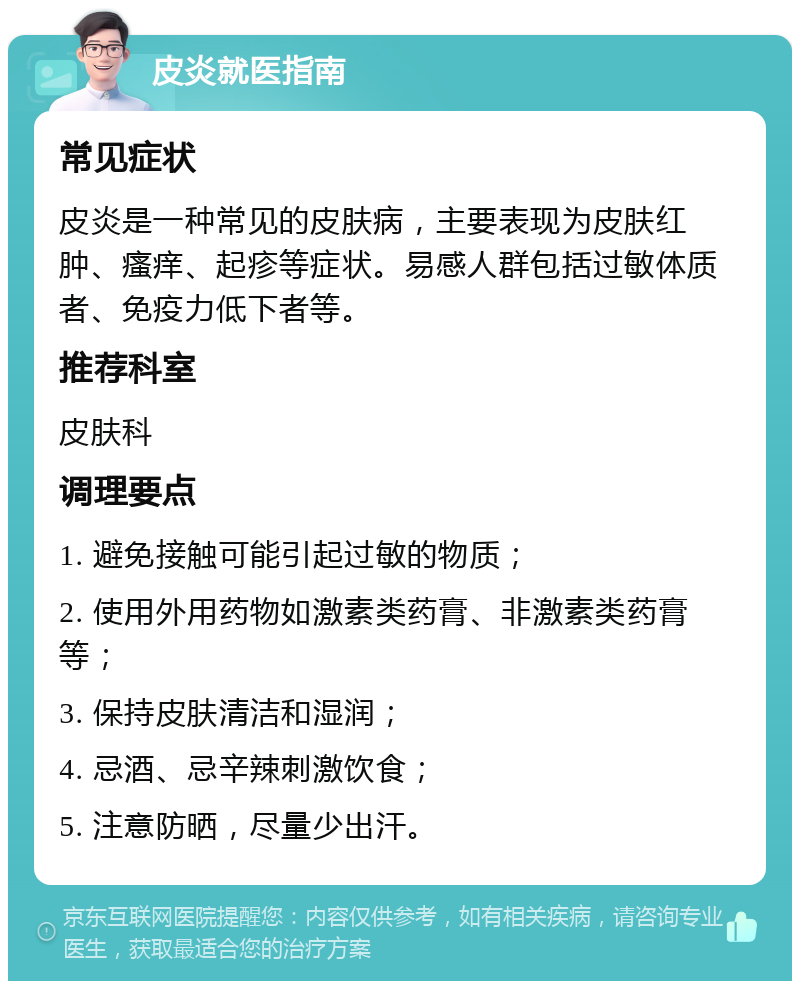 皮炎就医指南 常见症状 皮炎是一种常见的皮肤病，主要表现为皮肤红肿、瘙痒、起疹等症状。易感人群包括过敏体质者、免疫力低下者等。 推荐科室 皮肤科 调理要点 1. 避免接触可能引起过敏的物质； 2. 使用外用药物如激素类药膏、非激素类药膏等； 3. 保持皮肤清洁和湿润； 4. 忌酒、忌辛辣刺激饮食； 5. 注意防晒，尽量少出汗。