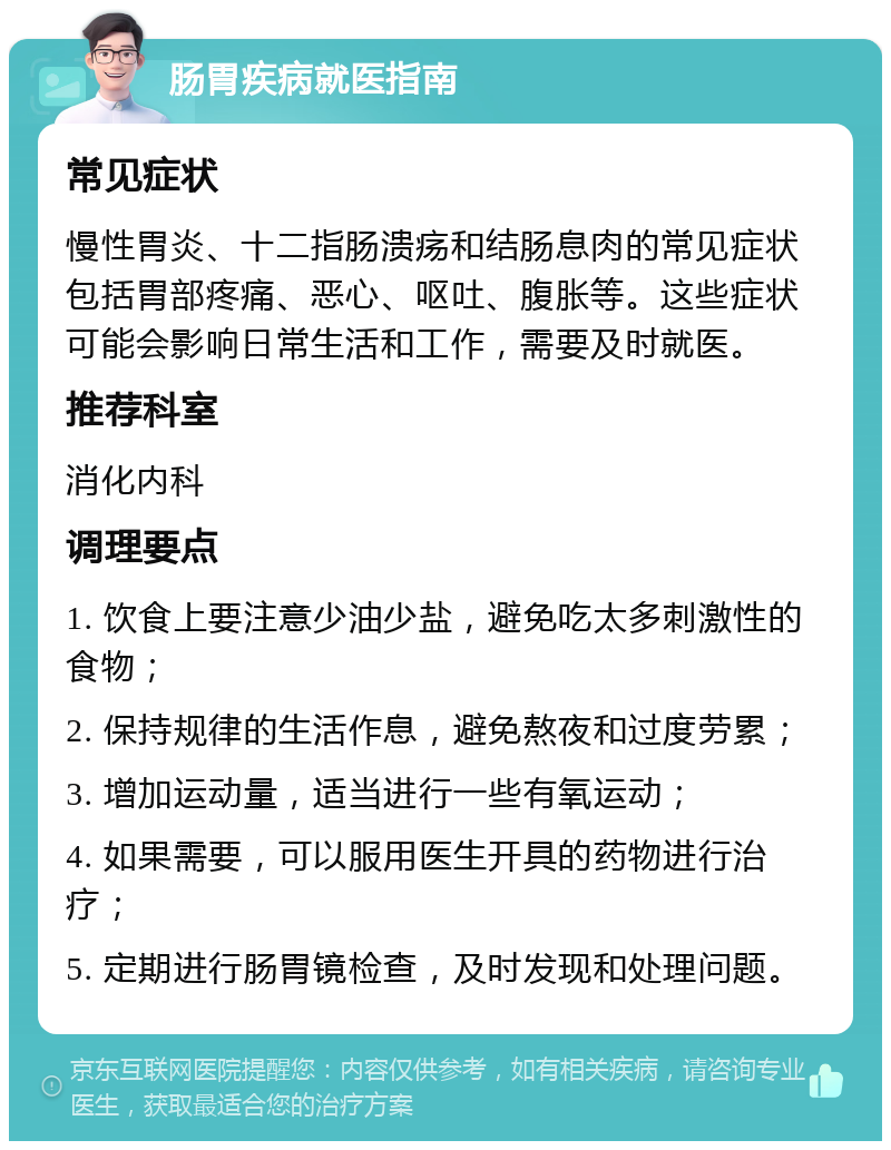 肠胃疾病就医指南 常见症状 慢性胃炎、十二指肠溃疡和结肠息肉的常见症状包括胃部疼痛、恶心、呕吐、腹胀等。这些症状可能会影响日常生活和工作，需要及时就医。 推荐科室 消化内科 调理要点 1. 饮食上要注意少油少盐，避免吃太多刺激性的食物； 2. 保持规律的生活作息，避免熬夜和过度劳累； 3. 增加运动量，适当进行一些有氧运动； 4. 如果需要，可以服用医生开具的药物进行治疗； 5. 定期进行肠胃镜检查，及时发现和处理问题。