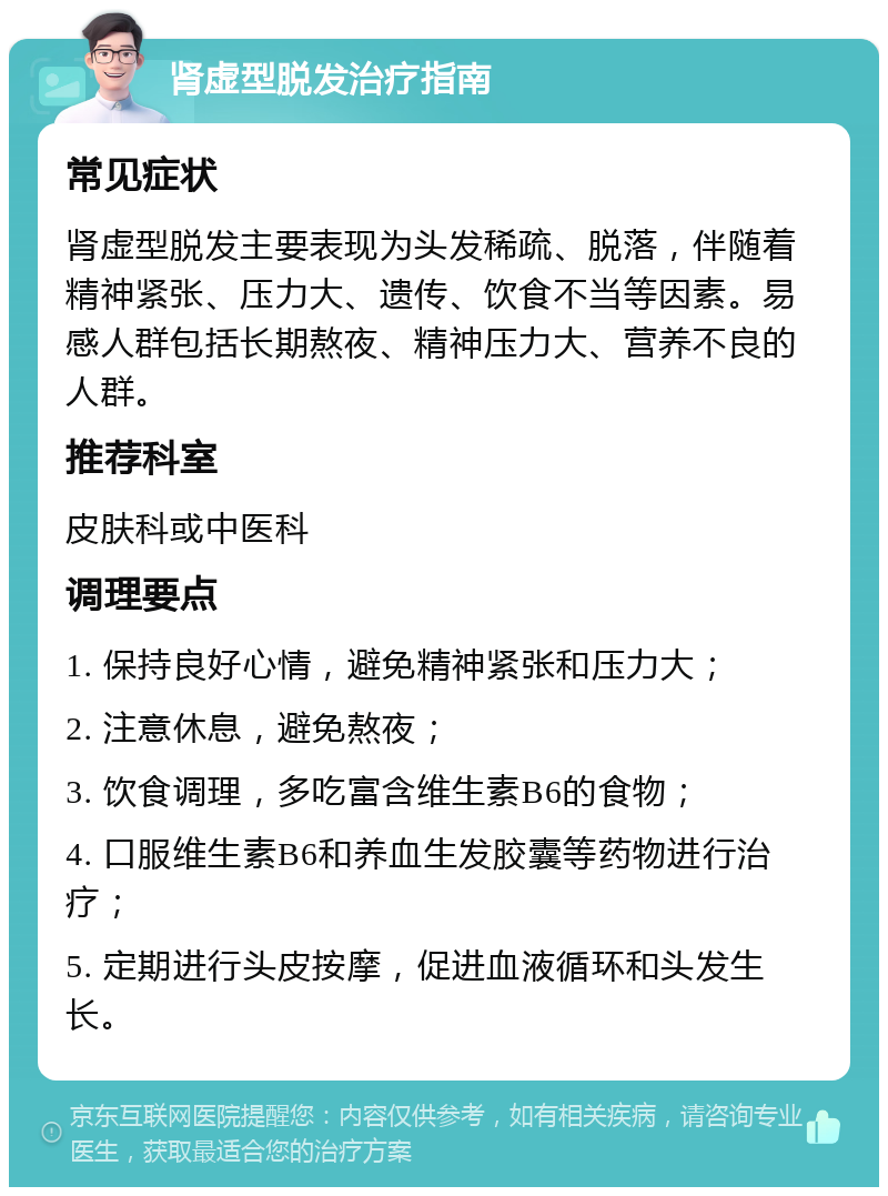 肾虚型脱发治疗指南 常见症状 肾虚型脱发主要表现为头发稀疏、脱落，伴随着精神紧张、压力大、遗传、饮食不当等因素。易感人群包括长期熬夜、精神压力大、营养不良的人群。 推荐科室 皮肤科或中医科 调理要点 1. 保持良好心情，避免精神紧张和压力大； 2. 注意休息，避免熬夜； 3. 饮食调理，多吃富含维生素B6的食物； 4. 口服维生素B6和养血生发胶囊等药物进行治疗； 5. 定期进行头皮按摩，促进血液循环和头发生长。