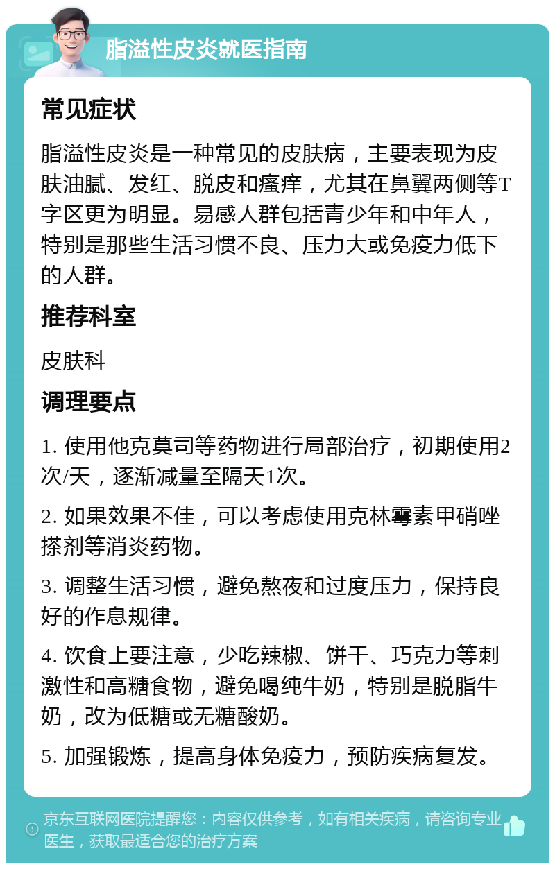 脂溢性皮炎就医指南 常见症状 脂溢性皮炎是一种常见的皮肤病，主要表现为皮肤油腻、发红、脱皮和瘙痒，尤其在鼻翼两侧等T字区更为明显。易感人群包括青少年和中年人，特别是那些生活习惯不良、压力大或免疫力低下的人群。 推荐科室 皮肤科 调理要点 1. 使用他克莫司等药物进行局部治疗，初期使用2次/天，逐渐减量至隔天1次。 2. 如果效果不佳，可以考虑使用克林霉素甲硝唑搽剂等消炎药物。 3. 调整生活习惯，避免熬夜和过度压力，保持良好的作息规律。 4. 饮食上要注意，少吃辣椒、饼干、巧克力等刺激性和高糖食物，避免喝纯牛奶，特别是脱脂牛奶，改为低糖或无糖酸奶。 5. 加强锻炼，提高身体免疫力，预防疾病复发。