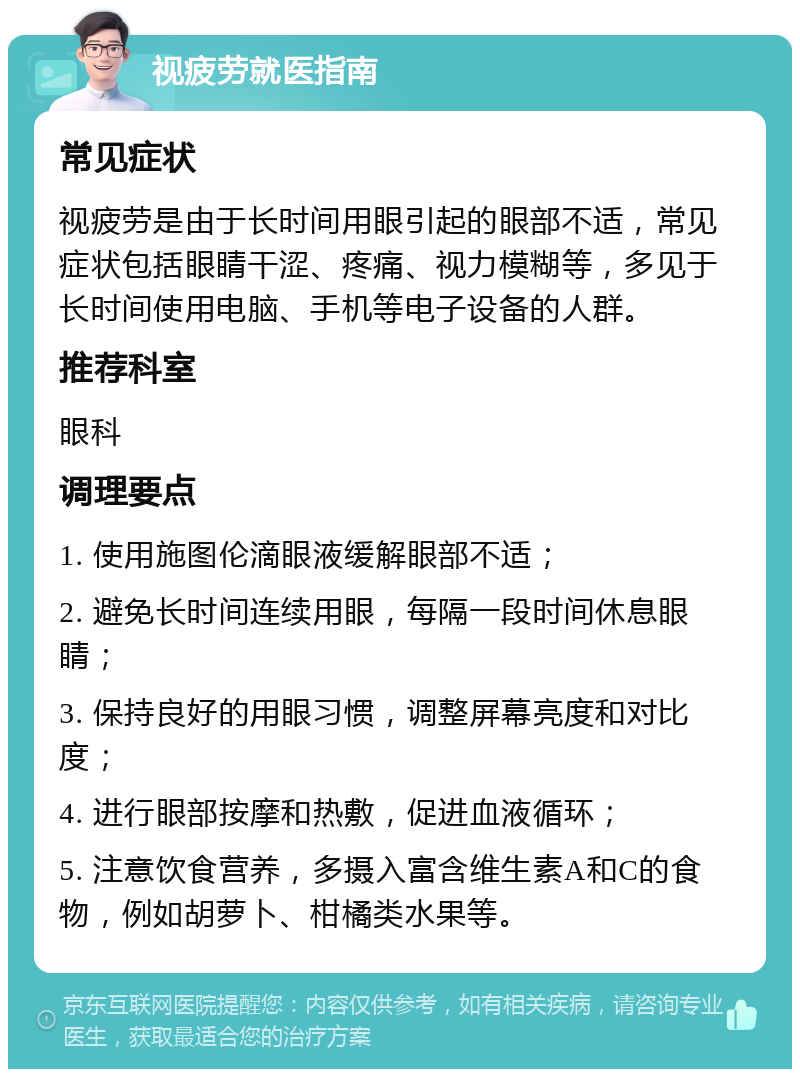 视疲劳就医指南 常见症状 视疲劳是由于长时间用眼引起的眼部不适，常见症状包括眼睛干涩、疼痛、视力模糊等，多见于长时间使用电脑、手机等电子设备的人群。 推荐科室 眼科 调理要点 1. 使用施图伦滴眼液缓解眼部不适； 2. 避免长时间连续用眼，每隔一段时间休息眼睛； 3. 保持良好的用眼习惯，调整屏幕亮度和对比度； 4. 进行眼部按摩和热敷，促进血液循环； 5. 注意饮食营养，多摄入富含维生素A和C的食物，例如胡萝卜、柑橘类水果等。