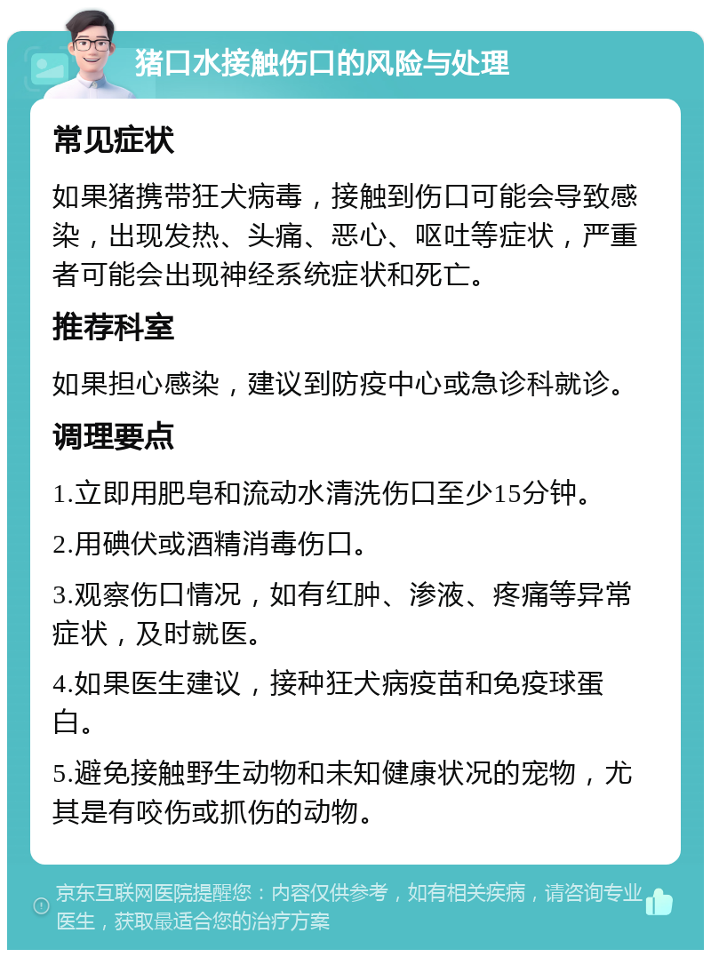 猪口水接触伤口的风险与处理 常见症状 如果猪携带狂犬病毒，接触到伤口可能会导致感染，出现发热、头痛、恶心、呕吐等症状，严重者可能会出现神经系统症状和死亡。 推荐科室 如果担心感染，建议到防疫中心或急诊科就诊。 调理要点 1.立即用肥皂和流动水清洗伤口至少15分钟。 2.用碘伏或酒精消毒伤口。 3.观察伤口情况，如有红肿、渗液、疼痛等异常症状，及时就医。 4.如果医生建议，接种狂犬病疫苗和免疫球蛋白。 5.避免接触野生动物和未知健康状况的宠物，尤其是有咬伤或抓伤的动物。