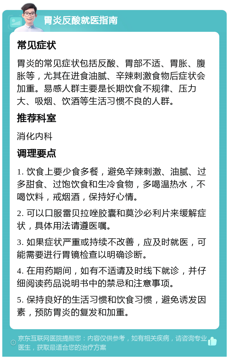 胃炎反酸就医指南 常见症状 胃炎的常见症状包括反酸、胃部不适、胃胀、腹胀等，尤其在进食油腻、辛辣刺激食物后症状会加重。易感人群主要是长期饮食不规律、压力大、吸烟、饮酒等生活习惯不良的人群。 推荐科室 消化内科 调理要点 1. 饮食上要少食多餐，避免辛辣刺激、油腻、过多甜食、过饱饮食和生冷食物，多喝温热水，不喝饮料，戒烟酒，保持好心情。 2. 可以口服雷贝拉唑胶囊和莫沙必利片来缓解症状，具体用法请遵医嘱。 3. 如果症状严重或持续不改善，应及时就医，可能需要进行胃镜检查以明确诊断。 4. 在用药期间，如有不适请及时线下就诊，并仔细阅读药品说明书中的禁忌和注意事项。 5. 保持良好的生活习惯和饮食习惯，避免诱发因素，预防胃炎的复发和加重。