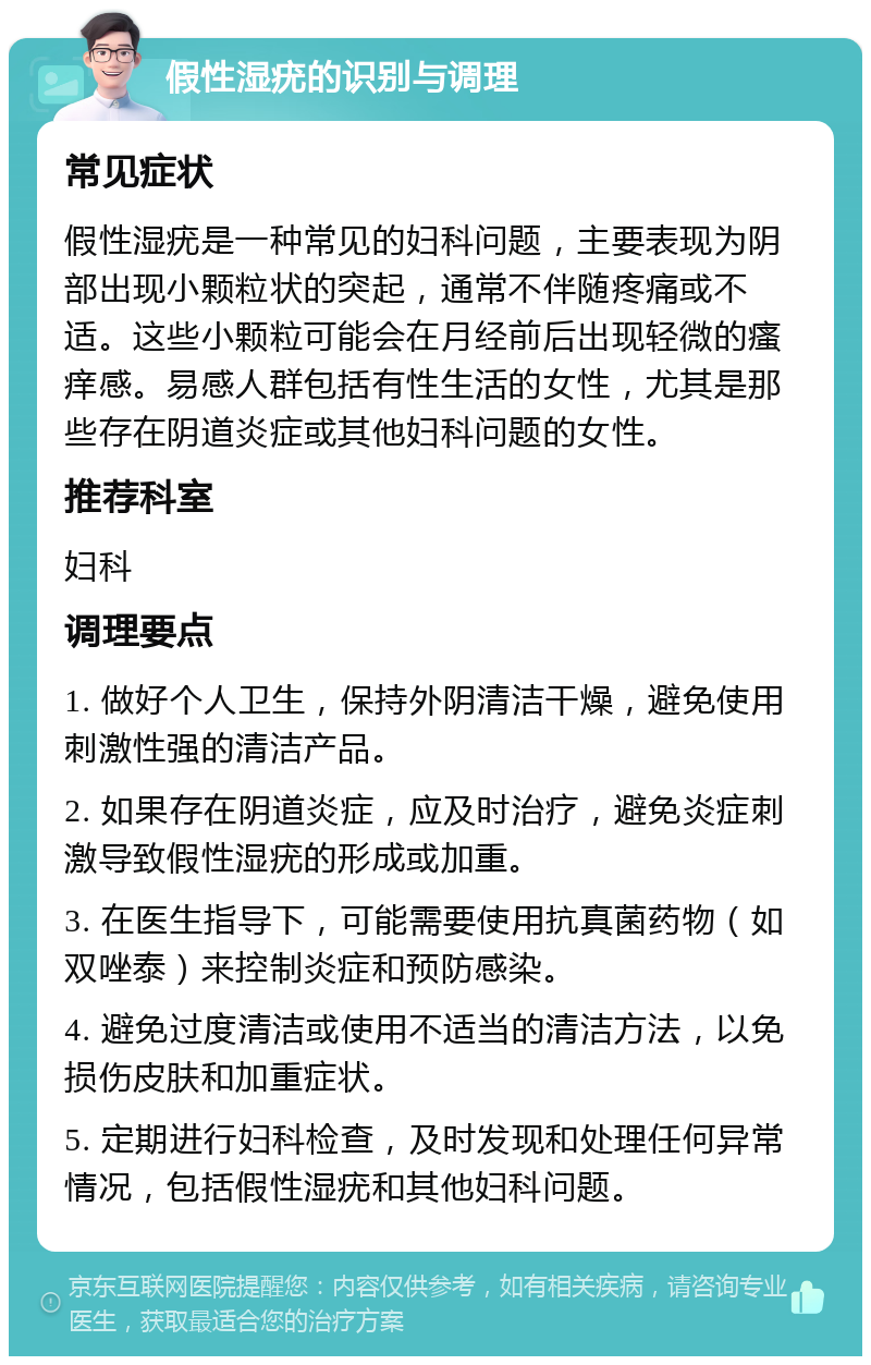 假性湿疣的识别与调理 常见症状 假性湿疣是一种常见的妇科问题，主要表现为阴部出现小颗粒状的突起，通常不伴随疼痛或不适。这些小颗粒可能会在月经前后出现轻微的瘙痒感。易感人群包括有性生活的女性，尤其是那些存在阴道炎症或其他妇科问题的女性。 推荐科室 妇科 调理要点 1. 做好个人卫生，保持外阴清洁干燥，避免使用刺激性强的清洁产品。 2. 如果存在阴道炎症，应及时治疗，避免炎症刺激导致假性湿疣的形成或加重。 3. 在医生指导下，可能需要使用抗真菌药物（如双唑泰）来控制炎症和预防感染。 4. 避免过度清洁或使用不适当的清洁方法，以免损伤皮肤和加重症状。 5. 定期进行妇科检查，及时发现和处理任何异常情况，包括假性湿疣和其他妇科问题。