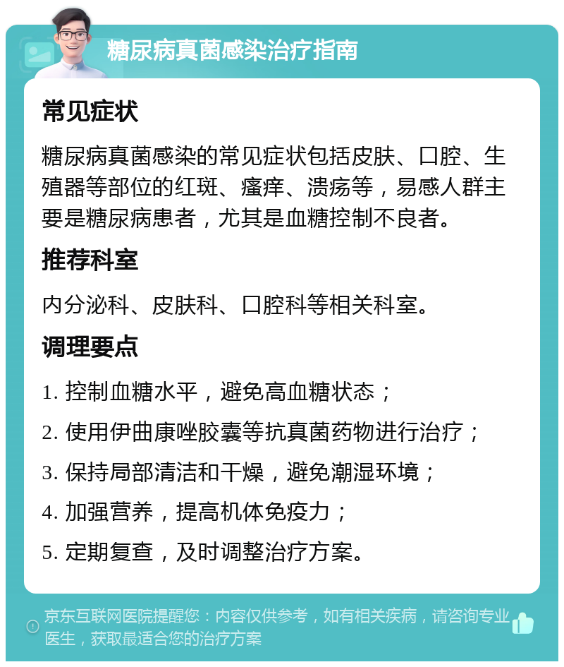 糖尿病真菌感染治疗指南 常见症状 糖尿病真菌感染的常见症状包括皮肤、口腔、生殖器等部位的红斑、瘙痒、溃疡等，易感人群主要是糖尿病患者，尤其是血糖控制不良者。 推荐科室 内分泌科、皮肤科、口腔科等相关科室。 调理要点 1. 控制血糖水平，避免高血糖状态； 2. 使用伊曲康唑胶囊等抗真菌药物进行治疗； 3. 保持局部清洁和干燥，避免潮湿环境； 4. 加强营养，提高机体免疫力； 5. 定期复查，及时调整治疗方案。