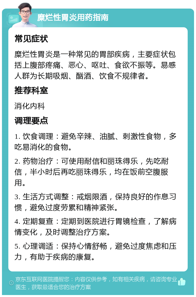 糜烂性胃炎用药指南 常见症状 糜烂性胃炎是一种常见的胃部疾病，主要症状包括上腹部疼痛、恶心、呕吐、食欲不振等。易感人群为长期吸烟、酗酒、饮食不规律者。 推荐科室 消化内科 调理要点 1. 饮食调理：避免辛辣、油腻、刺激性食物，多吃易消化的食物。 2. 药物治疗：可使用耐信和丽珠得乐，先吃耐信，半小时后再吃丽珠得乐，均在饭前空腹服用。 3. 生活方式调整：戒烟限酒，保持良好的作息习惯，避免过度劳累和精神紧张。 4. 定期复查：定期到医院进行胃镜检查，了解病情变化，及时调整治疗方案。 5. 心理调适：保持心情舒畅，避免过度焦虑和压力，有助于疾病的康复。