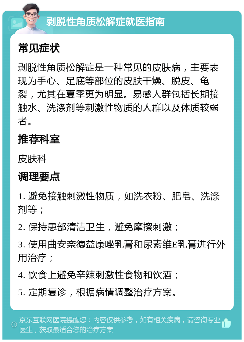 剥脱性角质松解症就医指南 常见症状 剥脱性角质松解症是一种常见的皮肤病，主要表现为手心、足底等部位的皮肤干燥、脱皮、龟裂，尤其在夏季更为明显。易感人群包括长期接触水、洗涤剂等刺激性物质的人群以及体质较弱者。 推荐科室 皮肤科 调理要点 1. 避免接触刺激性物质，如洗衣粉、肥皂、洗涤剂等； 2. 保持患部清洁卫生，避免摩擦刺激； 3. 使用曲安奈德益康唑乳膏和尿素维E乳膏进行外用治疗； 4. 饮食上避免辛辣刺激性食物和饮酒； 5. 定期复诊，根据病情调整治疗方案。