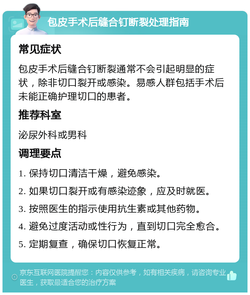 包皮手术后缝合钉断裂处理指南 常见症状 包皮手术后缝合钉断裂通常不会引起明显的症状，除非切口裂开或感染。易感人群包括手术后未能正确护理切口的患者。 推荐科室 泌尿外科或男科 调理要点 1. 保持切口清洁干燥，避免感染。 2. 如果切口裂开或有感染迹象，应及时就医。 3. 按照医生的指示使用抗生素或其他药物。 4. 避免过度活动或性行为，直到切口完全愈合。 5. 定期复查，确保切口恢复正常。